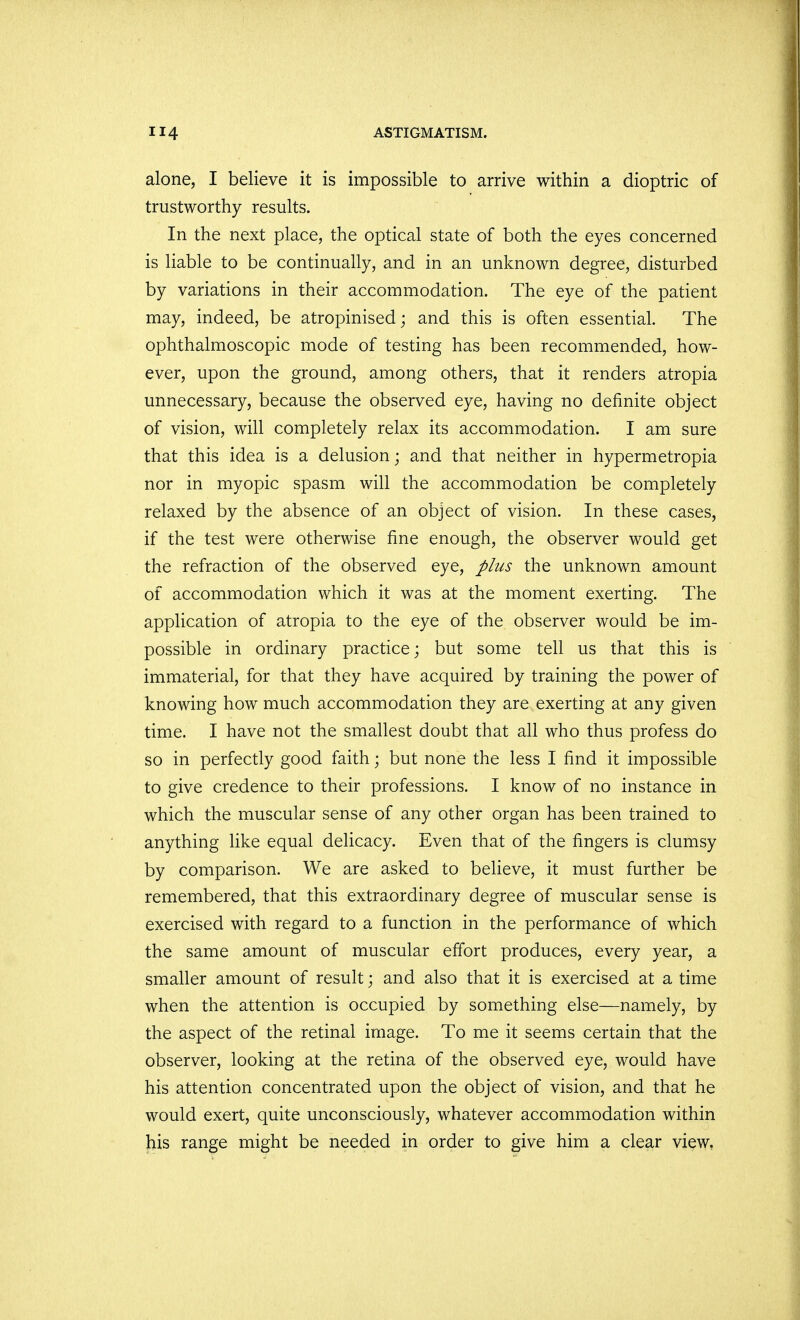 alone, I believe it is impossible to arrive within a dioptric of trustworthy results. In the next place, the optical state of both the eyes concerned is liable to be continually, and in an unknown degree, disturbed by variations in their accommodation. The eye of the patient may, indeed, be atropinised; and this is often essential. The ophthalmoscopic mode of testing has been recommended, how- ever, upon the ground, among others, that it renders atropia unnecessary, because the observed eye, having no definite object of vision, will completely relax its accommodation. I am sure that this idea is a delusion; and that neither in hypermetropia nor in myopic spasm will the accommodation be completely relaxed by the absence of an object of vision. In these cases, if the test were otherwise fine enough, the observer would get the refraction of the observed eye, plus the unknown amount of accommodation which it was at the moment exerting. The application of atropia to the eye of the observer would be im- possible in ordinary practice; but some tell us that this is immaterial, for that they have acquired by training the power of knowing how much accommodation they are exerting at any given time. I have not the smallest doubt that all who thus profess do so in perfectly good faith; but none the less I find it impossible to give credence to their professions. I know of no instance in which the muscular sense of any other organ has been trained to anything like equal delicacy. Even that of the fingers is clumsy by comparison. We are asked to believe, it must further be remembered, that this extraordinary degree of muscular sense is exercised with regard to a function in the performance of which the same amount of muscular effort produces, every year, a smaller amount of result; and also that it is exercised at a time when the attention is occupied by something else—namely, by the aspect of the retinal image. To me it seems certain that the observer, looking at the retina of the observed eye, would have his attention concentrated upon the object of vision, and that he would exert, quite unconsciously, whatever accommodation within his range might be needed in order to give him a clear view,