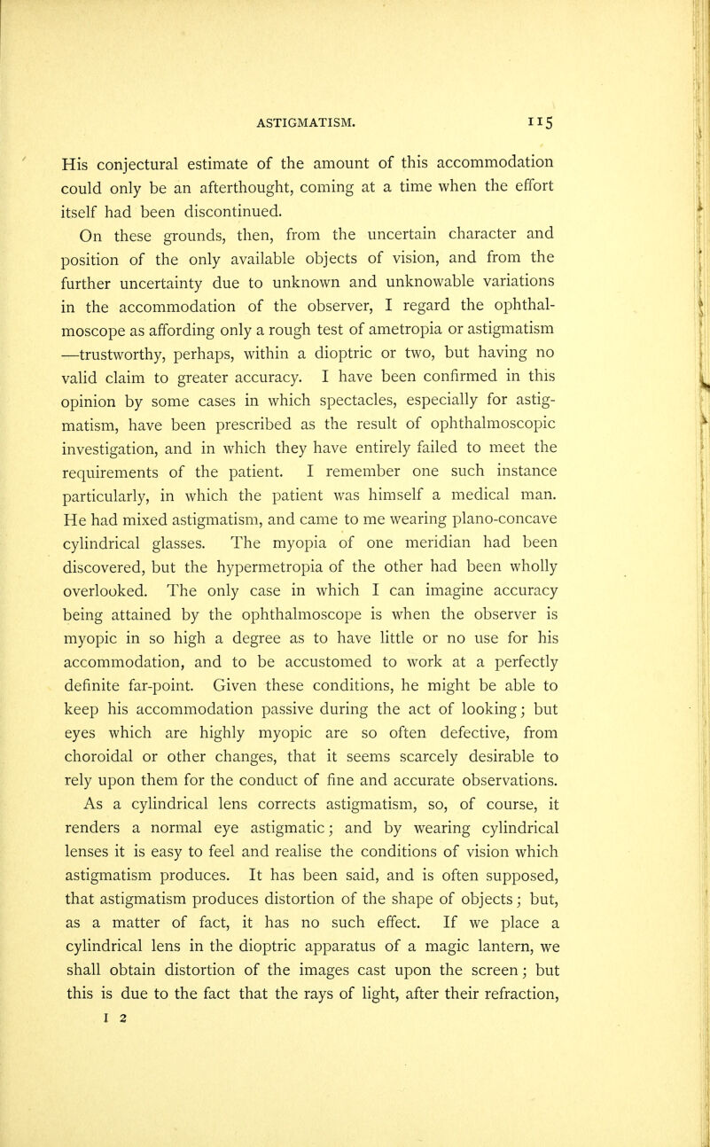 His conjectural estimate of the amount of this accommodation could only be an afterthought, coming at a time when the effort itself had been discontinued. On these grounds, then, from the uncertain character and position of the only available objects of vision, and from the further uncertainty due to unknown and unknowable variations in the accommodation of the observer, I regard the ophthal- moscope as affording only a rough test of ametropia or astigmatism —trustworthy, perhaps, within a dioptric or two, but having no valid claim to greater accuracy. I have been confirmed in this opinion by some cases in which spectacles, especially for astig- matism, have been prescribed as the result of ophthalmoscopic investigation, and in which they have entirely failed to meet the requirements of the patient. I remember one such instance particularly, in which the patient was himself a medical man. He had mixed astigmatism, and came to me wearing plano-concave cylindrical glasses. The myopia of one meridian had been discovered, but the hypermetropia of the other had been wholly overlooked. The only case in which I can imagine accuracy being attained by the ophthalmoscope is when the observer is myopic in so high a degree as to have little or no use for his accommodation, and to be accustomed to work at a perfectly definite far-point. Given these conditions, he might be able to keep his accommodation passive during the act of looking; but eyes which are highly myopic are so often defective, from choroidal or other changes, that it seems scarcely desirable to rely upon them for the conduct of fine and accurate observations. As a cylindrical lens corrects astigmatism, so, of course, it renders a normal eye astigmatic; and by wearing cylindrical lenses it is easy to feel and realise the conditions of vision which astigmatism produces. It has been said, and is often supposed, that astigmatism produces distortion of the shape of objects; but, as a matter of fact, it has no such effect. If we place a cylindrical lens in the dioptric apparatus of a magic lantern, we shall obtain distortion of the images cast upon the screen; but this is due to the fact that the rays of light, after their refraction,