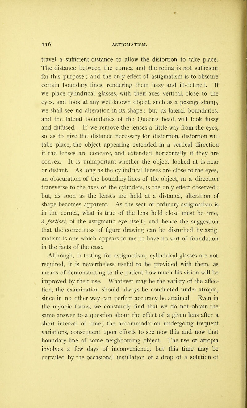 travel a sufficient distance to allow the distortion to take place. The distance between the cornea and the retina is not sufficient for this purpose; and the only effect of astigmatism is to obscure certain boundary lines, rendering them hazy and ill-defined. If we place cylindrical glasses, with their axes vertical, close to the eyes, and look at any well-known object, such as a postage-stamp, we shall see no alteration in its shape; but its lateral boundaries, and the lateral boundaries of the Queen's head, will look fuzzy and diffused. If we remove the lenses a little way from the eyes, so as to give the distance necessary for distortion, distortion will take place, the object appearing extended in a vertical direction if the lenses are concave, and extended horizontally if they are convex. It is unimportant whether the object looked at is near or distant. As long as the cylindrical lenses are close to the eyes, an obscuration of the boundary lines of the object, m a direction transverse to the axes of the cylinders, is the only effect observed; but, as soon as the lenses are held at a distance, alteration of shape becomes apparent. As the seat of ordinary astigmatism is in the cornea, what is true of the lens held close must be true, a fortiori, of the astigmatic eye itself; and hence the suggestion that the correctness of figure drawing can be disturbed by astig- matism is one which appears to me to have no sort of foundation in the facts of the case. Although, in testing for astigmatism, cylindrical glasses are not required, it is nevertheless useful to be provided with them, as means of demonstrating to the patient how much his vision will be improved by their use. Whatever may be the variety of the affec- tion, the examination should always be conducted under atropia, sinc£ in no other way can perfect accuracy be attained. Even in the myopic forms, we constantly find that we do not obtain the same answer to a question about the effect of a given lens after a short interval of time; the accommodation undergoing frequent variations, consequent upon efforts to see now this and now that boundary line of some neighbouring object. The use of atropia involves a few days of inconvenience, but this time may be curtailed by the occasional instillation of a drop of a solution of