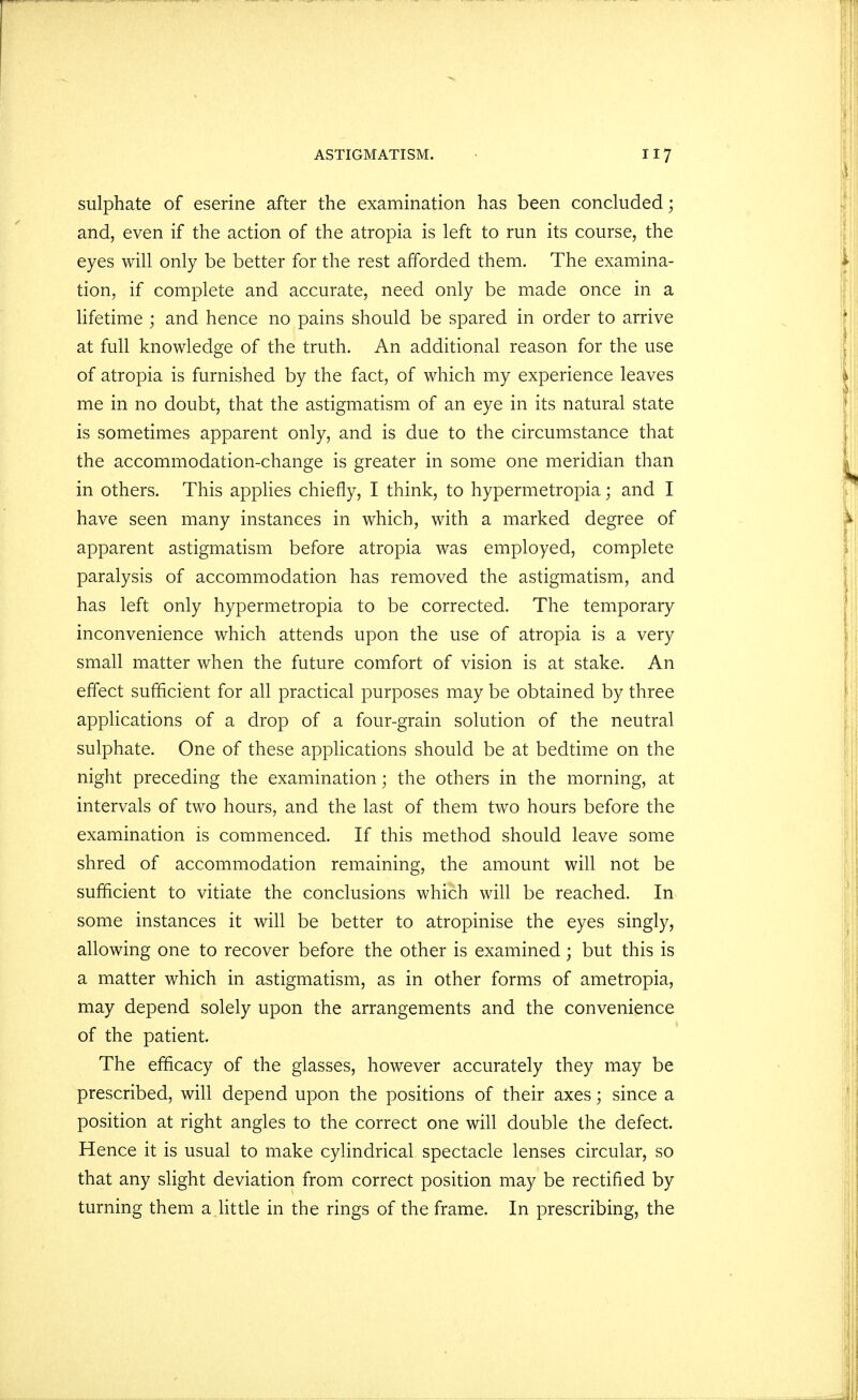 sulphate of eserine after the examination has been concluded; and, even if the action of the atropia is left to run its course, the eyes will only be better for the rest afforded them. The examina- tion, if complete and accurate, need only be made once in a lifetime ; and hence no pains should be spared in order to arrive at full knowledge of the truth. An additional reason for the use of atropia is furnished by the fact, of which my experience leaves me in no doubt, that the astigmatism of an eye in its natural state is sometimes apparent only, and is due to the circumstance that the accommodation-change is greater in some one meridian than in others. This applies chiefly, I think, to hypermetropia; and I have seen many instances in which, with a marked degree of apparent astigmatism before atropia was employed, complete paralysis of accommodation has removed the astigmatism, and has left only hypermetropia to be corrected. The temporary inconvenience which attends upon the use of atropia is a very small matter when the future comfort of vision is at stake. An effect sufficient for all practical purposes may be obtained by three applications of a drop of a four-grain solution of the neutral sulphate. One of these applications should be at bedtime on the night preceding the examination; the others in the morning, at intervals of two hours, and the last of them two hours before the examination is commenced. If this method should leave some shred of accommodation remaining, the amount will not be sufficient to vitiate the conclusions which will be reached. In some instances it will be better to atropinise the eyes singly, allowing one to recover before the other is examined; but this is a matter which in astigmatism, as in other forms of ametropia, may depend solely upon the arrangements and the convenience of the patient. The efficacy of the glasses, however accurately they may be prescribed, will depend upon the positions of their axes; since a position at right angles to the correct one will double the defect. Hence it is usual to make cylindrical spectacle lenses circular, so that any slight deviation from correct position may be rectified by turning them a little in the rings of the frame. In prescribing, the