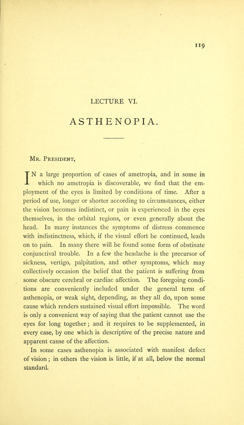 LECTURE VI. ASTHENOPIA. Mr. President, IN a large proportion of cases of ametropia, and in some in which no ametropia is discoverable, we find that the em- ployment of the eyes is limited by conditions of time. After a period of use, longer or shorter according to circumstances, either the vision becomes indistinct, or pain is experienced in the eyes themselves, in the orbital regions, or even generally about the head. In many instances the symptoms of distress commence with indistinctness, which, if the visual effort be continued, leads on to pain. In many there will be found some form of obstinate conjunctival trouble. In a few the headache is the precursor of sickness, vertigo, palpitation, and other symptoms, which may collectively occasion the belief that the patient is suffering from some obscure cerebral or cardiac affection. The foregoing condi- tions are conveniently included under the general term of asthenopia, or weak sight, depending, as they all do, upon some cause which renders sustained visual effort impossible. The word is only a convenient way of saying that the patient cannot use the eyes for long together; and it requires to be supplemented, in every case, by one which is descriptive of the precise nature and apparent cause of the affection. In some cases asthenopia is associated with manifest defect of vision; in others the vision is little, if at all, below the normal standard.