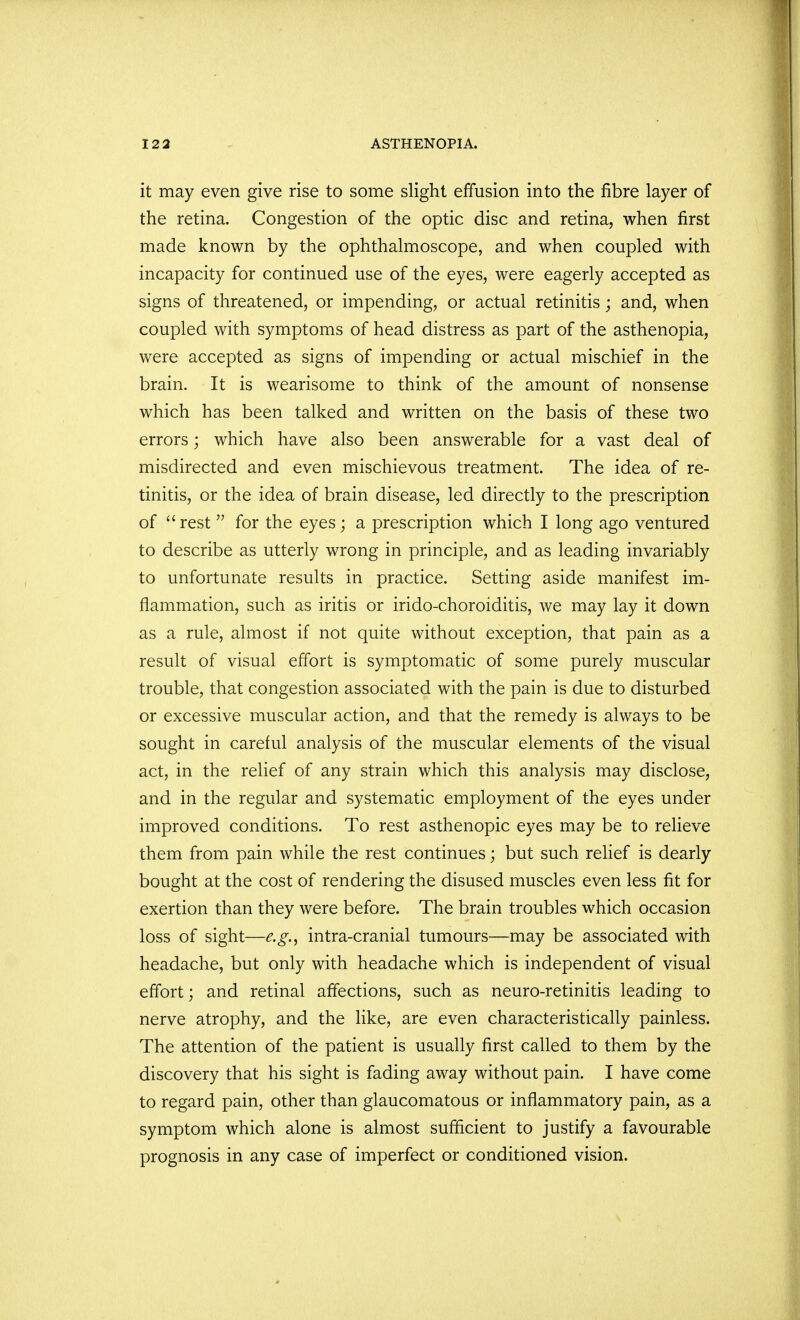 it may even give rise to some slight effusion into the fibre layer of the retina. Congestion of the optic disc and retina, when first made known by the ophthalmoscope, and when coupled with incapacity for continued use of the eyes, were eagerly accepted as signs of threatened, or impending, or actual retinitis; and, when coupled with symptoms of head distress as part of the asthenopia, were accepted as signs of impending or actual mischief in the brain. It is wearisome to think of the amount of nonsense which has been talked and written on the basis of these two errors; which have also been answerable for a vast deal of misdirected and even mischievous treatment. The idea of re- tinitis, or the idea of brain disease, led directly to the prescription of  rest  for the eyes; a prescription which I long ago ventured to describe as utterly wrong in principle, and as leading invariably to unfortunate results in practice. Setting aside manifest im- flammation, such as iritis or irido-choroiditis, we may lay it down as a rule, almost if not quite without exception, that pain as a result of visual effort is symptomatic of some purely muscular trouble, that congestion associated with the pain is due to disturbed or excessive muscular action, and that the remedy is always to be sought in careful analysis of the muscular elements of the visual act, in the relief of any strain which this analysis may disclose, and in the regular and systematic employment of the eyes under improved conditions. To rest asthenopic eyes may be to relieve them from pain while the rest continues; but such relief is dearly bought at the cost of rendering the disused muscles even less fit for exertion than they were before. The brain troubles which occasion loss of sight—e.g., intra-cranial tumours—may be associated with headache, but only with headache which is independent of visual effort; and retinal affections, such as neuro-retinitis leading to nerve atrophy, and the like, are even characteristically painless. The attention of the patient is usually first called to them by the discovery that his sight is fading away without pain. I have come to regard pain, other than glaucomatous or inflammatory pain, as a symptom which alone is almost sufficient to justify a favourable prognosis in any case of imperfect or conditioned vision.