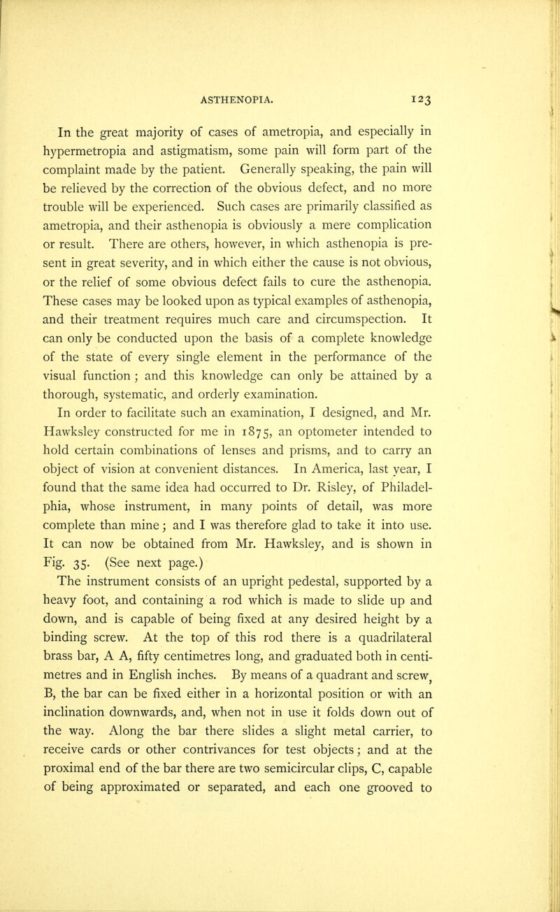 In the great majority of cases of ametropia, and especially in hypermetropia and astigmatism, some pain will form part of the complaint made by the patient. Generally speaking, the pain will be relieved by the correction of the obvious defect, and no more trouble will be experienced. Such cases are primarily classified as ametropia, and their asthenopia is obviously a mere complication or result. There are others, however, in which asthenopia is pre- sent in great severity, and in which either the cause is not obvious, or the relief of some obvious defect fails to cure the asthenopia. These cases may be looked upon as typical examples of asthenopia, and their treatment requires much care and circumspection. It can only be conducted upon the basis of a complete knowledge of the state of every single element in the performance of the visual function ; and this knowledge can only be attained by a thorough, systematic, and orderly examination. In order to facilitate such an examination, I designed, and Mr. Hawksley constructed for me in 1875, an optometer intended to hold certain combinations of lenses and prisms, and to carry an object of vision at convenient distances. In America, last year, I found that the same idea had occurred to Dr. Risley, of Philadel- phia, whose instrument, in many points of detail, was more complete than mine \ and I was therefore glad to take it into use. It can now be obtained from Mr. Hawksley, and is shown in Fig. 35. (See next page.) The instrument consists of an upright pedestal, supported by a heavy foot, and containing a rod which is made to slide up and down, and is capable of being fixed at any desired height by a binding screw. At the top of this rod there is a quadrilateral brass bar, A A, fifty centimetres long, and graduated both in centi- metres and in English inches. By means of a quadrant and screw} B, the bar can be fixed either in a horizontal position or with an inclination downwards, and, when not in use it folds down out of the way. Along the bar there slides a slight metal carrier, to receive cards or other contrivances for test objects; and at the proximal end of the bar there are two semicircular clips, C, capable of being approximated or separated, and each one grooved to