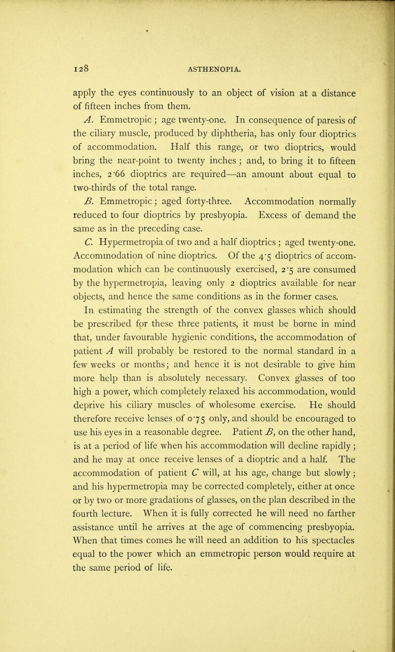apply the eyes continuously to an object of vision at a distance of fifteen inches from them. A. Emmetropic ; age twenty-one. In consequence of paresis of the ciliary muscle, produced by diphtheria, has only four dioptrics of accommodation. Half this range, or two dioptrics, would bring the near-point to twenty inches ; and, to bring it to fifteen inches, 2*66 dioptrics are required—an amount about equal to two-thirds of the total range. B. Emmetropic; aged forty-three. Accommodation normally reduced to four dioptrics by presbyopia. Excess of demand the same as in the preceding case. C. Hypermetropia of two and a half dioptrics ; aged twenty-one. Accommodation of nine dioptrics. Of the 4*5 dioptrics of accom- modation which can be continuously exercised, 2*5 are consumed by the hypermetropia, leaving only 2 dioptrics available for near objects, and hence the same conditions as in the former cases. In estimating the strength of the convex glasses which should be prescribed for these three patients, it must be borne in mind that, under favourable hygienic conditions, the accommodation of patient A will probably be restored to the normal standard in a few weeks or months; and hence it is not desirable to give him more help than is absolutely necessary. Convex glasses of too high a power, which completely relaxed his accommodation, would deprive his ciliary muscles of wholesome exercise. He should therefore receive lenses of 075 only, and should be encouraged to use his eyes in a reasonable degree. Patient B, on the other hand, is at a period of life when his accommodation will decline rapidly; and he may at once receive lenses of a dioptric and a half. The accommodation of patient C will, at his age, change but slowly; and his hypermetropia may be corrected completely, either at once or by two or more gradations of glasses, on the plan described in the fourth lecture. When it is fully corrected he will need no farther assistance until he arrives at the age of commencing presbyopia. When that times comes he will need an addition to his spectacles equal to the power which an emmetropic person would require at the same period of life.