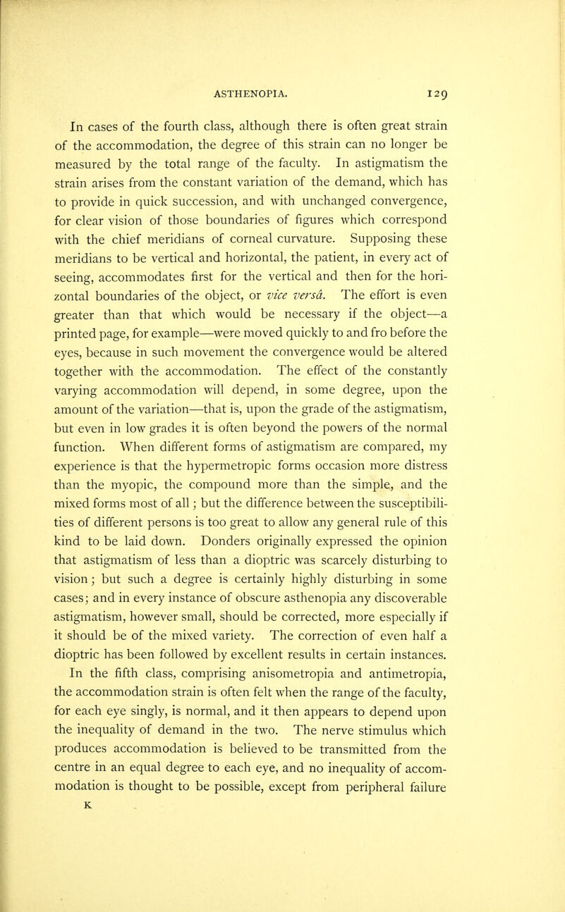 In cases of the fourth class, although there is often great strain of the accommodation, the degree of this strain can no longer be measured by the total range of the faculty. In astigmatism the strain arises from the constant variation of the demand, which has to provide in quick succession, and with unchanged convergence, for clear vision of those boundaries of figures which correspond with the chief meridians of corneal curvature. Supposing these meridians to be vertical and horizontal, the patient, in every act of seeing, accommodates first for the vertical and then for the hori- zontal boundaries of the object, or vice versa. The effort is even greater than that which would be necessary if the object—a printed page, for example—were moved quickly to and fro before the eyes, because in such movement the convergence would be altered together with the accommodation. The effect of the constantly varying accommodation will depend, in some degree, upon the amount of the variation—that is, upon the grade of the astigmatism, but even in low grades it is often beyond the powers of the normal function. When different forms of astigmatism are compared, my experience is that the hypermetropic forms occasion more distress than the myopic, the compound more than the simple, and the mixed forms most of all; but the difference between the susceptibili- ties of different persons is too great to allow any general rule of this kind to be laid down. Donders originally expressed the opinion that astigmatism of less than a dioptric was scarcely disturbing to vision; but such a degree is certainly highly disturbing in some cases; and in every instance of obscure asthenopia any discoverable astigmatism, however small, should be corrected, more especially if it should be of the mixed variety. The correction of even half a dioptric has been followed by excellent results in certain instances. In the fifth class, comprising anisometropia and antimetropia, the accommodation strain is often felt when the range of the faculty, for each eye singly, is normal, and it then appears to depend upon the inequality of demand in the two. The nerve stimulus which produces accommodation is believed to be transmitted from the centre in an equal degree to each eye, and no inequality of accom- modation is thought to be possible, except from peripheral failure K
