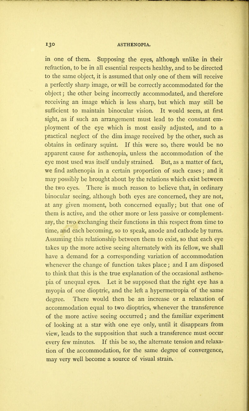 in one of them. Supposing the eyes, although unlike in their refraction, to be in all essential respects healthy, and to be directed to the same object, it is assumed that only one of them will receive a perfectly sharp image, or will be correctly accommodated for the object • the other being incorrectly accommodated, and therefore receiving an image which is less sharp, but which may still be sufficient to maintain binocular vision. It would seem, at first sight, as if such an arrangement must lead to the constant em- ployment of the eye which is most easily adjusted, and to a practical neglect of the dim image received by the other, such as obtains in ordinary squint. If this were so, there would be no apparent cause for asthenopia, unless the accommodation of the eye most used was itself unduly strained. But, as a matter of fact, we find asthenopia in a certain proportion of such cases; and it may possibly be brought about by the relations which exist between the two eyes. There is much reason to believe that, in ordinary binocular seeing, although both eyes are concerned, they are not, at any given moment, both concerned equally; but that one of them is active, and the other more or less passive or complement- ary, the two exchanging their functions in this respect from time to time, and each becoming, so to speak, anode and cathode by turns. Assuming this relationship between them to exist, so that each eye takes up the more active seeing alternately with its fellow, we shall have a demand for a corresponding variation of accommodation whenever the change of function takes place; and I am disposed to think that this is the true explanation of the occasional astheno- pia of unequal eyes. Let it be supposed that the right eye has a myopia of one dioptric, and the left a hypermetropia of the same degree. There would then be an increase or a relaxation of accommodation equal to two dioptrics, whenever the transference of the more active seeing occurred; and the familiar experiment of looking at a star with one eye only, until it disappears from view, leads to the supposition that such a transference must occur every few minutes. If this be so, the alternate tension and relaxa- tion of the accommodation, for the same degree of convergence, may very well become a source of visual strain.