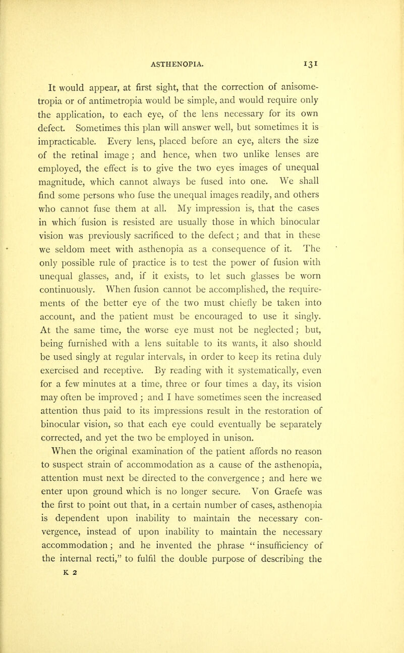 It would appear, at first sight, that the correction of anisome- tropia or of antimetropia would be simple, and would require only the application, to each eye, of the lens necessary for its own defect. Sometimes this plan will answer well, but sometimes it is impracticable. Every lens, placed before an eye, alters the size of the retinal image; and hence, when two unlike lenses are employed, the effect is to give the two eyes images of unequal magnitude, which cannot always be fused into one. We shall find some persons who fuse the unequal images readily, and others who cannot fuse them at all. My impression is, that the cases in which fusion is resisted are usually those in which binocular vision was previously sacrificed to the defect; and that in these we seldom meet with asthenopia as a consequence of it. The only possible rule of practice is to test the power of fusion with unequal glasses, and, if it exists, to let such glasses be worn continuously. When fusion cannot be accomplished, the require- ments of the better eye of the two must chiefly be taken into account, and the patient must be encouraged to use it singly. At the same time, the worse eye must not be neglected; but, being furnished with a lens suitable to its wants, it also should be used singly at regular intervals, in order to keep its retina duly exercised and receptive. By reading with it systematically, even for a few minutes at a time, three or four times a day, its vision may often be improved; and I have sometimes seen the increased attention thus paid to its impressions result in the restoration of binocular vision, so that each eye could eventually be separately corrected, and yet the two be employed in unison. When the original examination of the patient affords no reason to suspect strain of accommodation as a cause of the asthenopia, attention must next be directed to the convergence; and here we enter upon ground which is no longer secure. Von Graefe was the first to point out that, in a certain number of cases, asthenopia is dependent upon inability to maintain the necessary con- vergence, instead of upon inability to maintain the necessary accommodation; and he invented the phrase  insufficiency of the internal recti, to fulfil the double purpose of describing the K 2