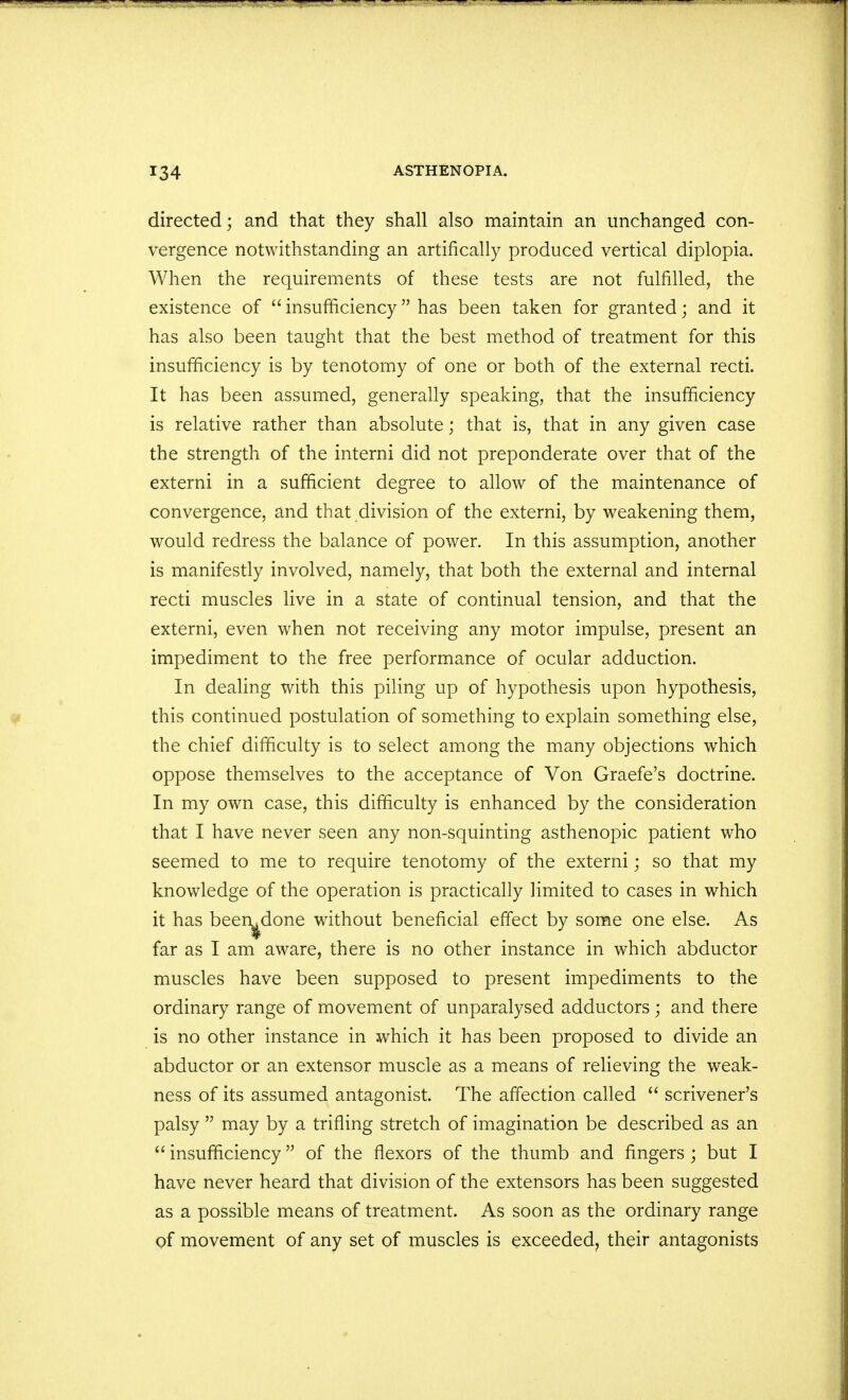 directed; and that they shall also maintain an unchanged con- vergence notwithstanding an artifically produced vertical diplopia. When the requirements of these tests are not fulfilled, the existence of  insufficiency has been taken for granted; and it has also been taught that the best method of treatment for this insufficiency is by tenotomy of one or both of the external recti. It has been assumed, generally speaking, that the insufficiency is relative rather than absolute; that is, that in any given case the strength of the interni did not preponderate over that of the externi in a sufficient degree to allow of the maintenance of convergence, and that division of the externi, by weakening them, would redress the balance of power. In this assumption, another is manifestly involved, namely, that both the external and internal recti muscles live in a state of continual tension, and that the externi, even when not receiving any motor impulse, present an impediment to the free performance of ocular adduction. In dealing with this piling up of hypothesis upon hypothesis, this continued postulation of something to explain something else, the chief difficulty is to select among the many objections which oppose themselves to the acceptance of Von Graefe's doctrine. In my own case, this difficulty is enhanced by the consideration that I have never seen any non-squinting asthenopic patient who seemed to me to require tenotomy of the externi; so that my knowledge of the operation is practically limited to cases in which it has been^done without beneficial effect by some one else. As far as I am aware, there is no other instance in which abductor muscles have been supposed to present impediments to the ordinary range of movement of unparalysed adductors ; and there is no other instance in which it has been proposed to divide an abductor or an extensor muscle as a means of relieving the weak- ness of its assumed antagonist. The affection called  scrivener's palsy  may by a trifling stretch of imagination be described as an  insufficiency of the flexors of the thumb and fingers ; but I have never heard that division of the extensors has been suggested as a possible means of treatment. As soon as the ordinary range of movement of any set of muscles is exceeded, their antagonists