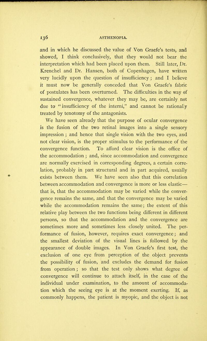 and in which he discussed the value of Von Graefe's tests, and showed, I think conclusively, that they would not bear the interpretation which had been placed upon them. Still later, Dr. Krenchel and Dr. Hansen, both of Copenhagen, have written very lucidly upon the question of insufficiency ; and I believe it must now be generally conceded that Von Graefe's fabric of postulates has been overturned. The difficulties in the way of sustained convergence, whatever they may be, are certainly not due to  insufficiency of the interni, and cannot be rationally treated by tenotomy of the antagonists. We have seen already that the purpose of ocular convergence is the fusion of the two retinal images into a single sensory impression ; and hence that single vision with the two eyes, and not clear vision, is the proper stimulus to the performance of the convergence function. To afford clear vision is the office of the accommodation ; and, since accommodation and convergence are normally exercised in corresponding degrees, a certain corre- lation, probably in part structural and in part acquired, usually exists between them. We have seen also that this correlation between accommodation and convergence is more or less elastic— that is, that the accommodation may be varied while the conver- gence remains the same, and that the convergence may be varied while the accommodation remains the same; the extent of this relative play between the two functions being different in different persons, so that the accommodation and the convergence are sometimes more and sometimes less closely united. The per- formance of fusion, however, requires exact convergence; and the smallest deviation of the visual lines is followed by the appearance of double images. In Von Graefe's first test, the exclusion of one eye from perception of the object prevents the possibility of fusion, and excludes the demand for fusion from operation; so that the test only shows what degree of convergence will continue to attach itself, in the case of the individual under examination, to the amount of accommoda- tion which the seeing eye is at the moment exerting. If, as commonly happens, the patient is myopic, and the object is not