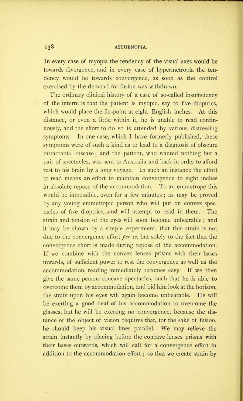 In every case of myopia the tendency of the visual axes would be towards divergence, and in every case of hypermetropia the ten- dency would be towards convergence, as soon as the control exercised by the demand for fusion was withdrawn. The ordinary clinical history of a case of so-called insufficiency of the interni is that the patient is myopic, say to five dioptrics, which would place the far-point at eight English inches. At this distance, or even a little within it, he is unable to read contin- uously, and the effort to do so is attended by various distressing symptoms. In one case, which I have formerly published, these symptoms were of such a kind as to lead to a diagnosis of obscure intracranial disease; and the patient, who wanted nothing but a pair of spectacles, was sent to Australia and back in order to afford rest to his brain by a long voyage. In such an instance the effort to read means an effort to maintain convergence to eight inches in absolute repose of the accommodation. To an emmetrope this would be impossible, even for a few minutes ; as may be proved by any young emmetropic person who will put on convex spec- tacles of five dioptrics, and will attempt to read in them. The strain and tension of the eyes will soon become unbearable; and it may be shown by a simple experiment, that this strain is not due to the convergence effort per se, but solely to the fact that the convergence effort is made during repose of the accommodation. If we combine with the convex lenses prisms with their bases inwards, of sufficient power to rest the convergence as well as the accommodation, reading immediately becomes easy. If we then give the same person concave spectacles, such that he is able to overcome them by accommodation, and bid him look at the horizon, the strain upon his eyes will again become unbearable. He will be exerting a good deal of his accommodation to overcome the glasses, but he will be exerting no convergence, because the dis- tance of the object of vision requires that, for the sake of fusion, he should keep his visual lines parallel. We may relieve the strain instantly by placing before the concave lenses prisms with their bases outwards, which will call for a convergence effort in addition to the accommodation effort; so that we create strain by