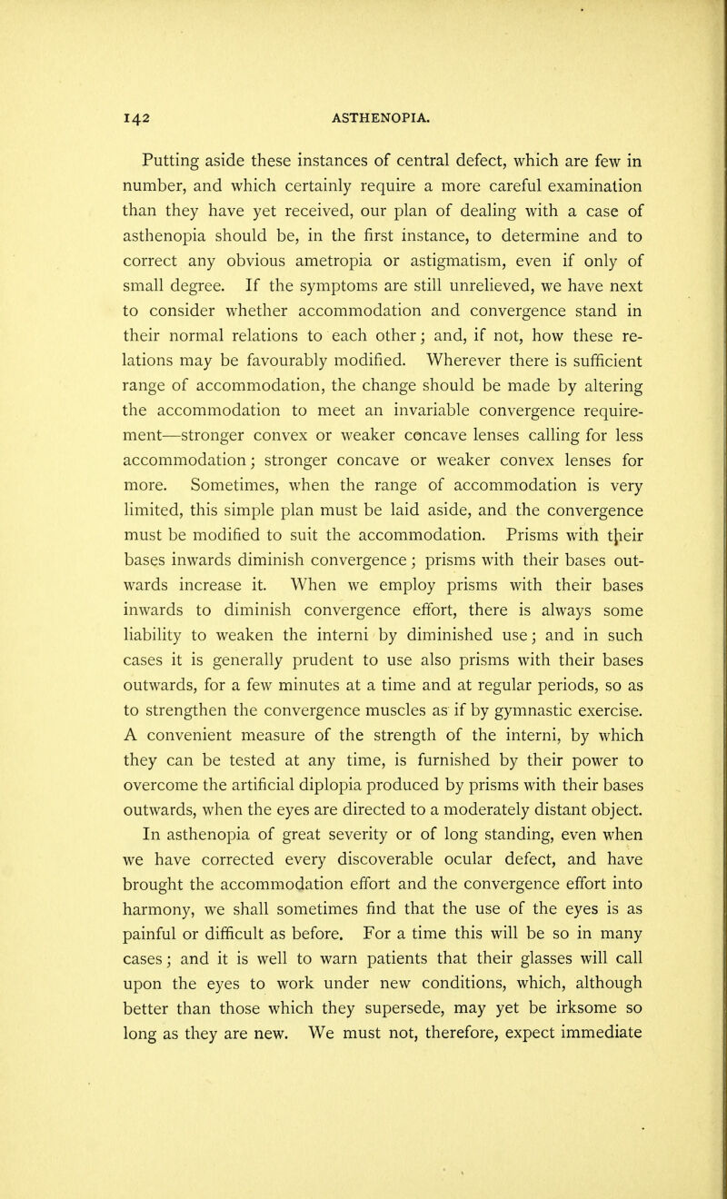 Putting aside these instances of central defect, which are few in number, and which certainly require a more careful examination than they have yet received, our plan of dealing with a case of asthenopia should be, in the first instance, to determine and to correct any obvious ametropia or astigmatism, even if only of small degree. If the symptoms are still unrelieved, we have next to consider whether accommodation and convergence stand in their normal relations to each other; and, if not, how these re- lations may be favourably modified. Wherever there is sufficient range of accommodation, the change should be made by altering the accommodation to meet an invariable convergence require- ment—stronger convex or weaker concave lenses calling for less accommodation; stronger concave or weaker convex lenses for more. Sometimes, when the range of accommodation is very limited, this simple plan must be laid aside, and the convergence must be modified to suit the accommodation. Prisms with tjieir bases inwards diminish convergence; prisms with their bases out- wards increase it. When we employ prisms with their bases inwards to diminish convergence effort, there is always some liability to weaken the interni by diminished use; and in such cases it is generally prudent to use also prisms with their bases outwards, for a few minutes at a time and at regular periods, so as to strengthen the convergence muscles as if by gymnastic exercise. A convenient measure of the strength of the interni, by which they can be tested at any time, is furnished by their power to overcome the artificial diplopia produced by prisms with their bases outwards, when the eyes are directed to a moderately distant object. In asthenopia of great severity or of long standing, even when we have corrected every discoverable ocular defect, and have brought the accommodation effort and the convergence effort into harmony, we shall sometimes find that the use of the eyes is as painful or difficult as before. For a time this will be so in many cases; and it is well to warn patients that their glasses will call upon the eyes to work under new conditions, which, although better than those which they supersede, may yet be irksome so long as they are new. We must not, therefore, expect immediate