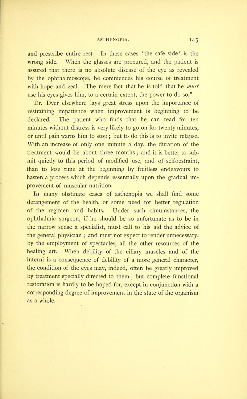 and prescribe entire rest. In these cases 'the safe side' is the wrong side. When the glasses are procured, and the patient is assured that there is no absolute disease of the eye as revealed by the ophthalmoscope, he commences his course of treatment with hope and zeal. The mere fact that he is told that he must use his eyes gives him, to a certain extent, the power to do so. Dr. Dyer elsewhere lays great stress upon the importance of restraining impatience when improvement is beginning to be declared. The patient who finds that he can read for ten minutes without distress is very likely to go on for twenty minutes, or until pain warns him to stop; but to do this is to invite relapse. With an increase of only one minute a day, the duration of the treatment would be about three months ; and it is better to sub- mit quietly to this period of modified use, and of self-restraint, than to lose time at the beginning by fruitless endeavours to hasten a process which depends essentially upon the gradual im- provement of muscular nutrition. In many obstinate cases of asthenopia we shall find some derangement of the health, or some need for better regulation of the regimen and habits. Under such circumstances, the ophthalmic surgeon, if he should be so unfortunate as to be in the narrow sense a specialist, must call to his aid the advice of the general physician ; and must not expect to render unnecessary, by the employment of spectacles, all the other resources of the healing art. When debility of the ciliary muscles and of the interni is a consequence of debility of a more general character, the condition of the eyes may, indeed, often be greatly improved by treatment specially directed to them ; but complete functional restoration is hardly to be hoped for, except in conjunction with a corresponding degree of improvement in the state of the organism as a whole.