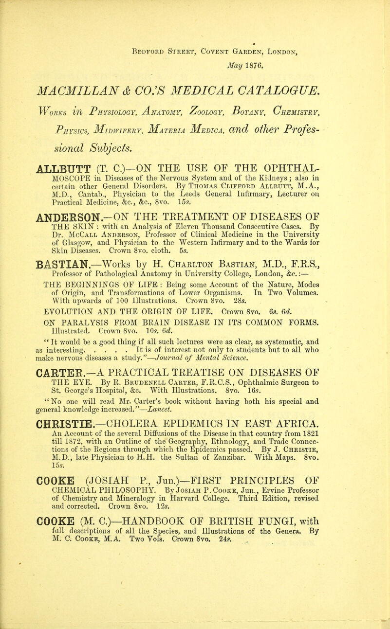 Bedford Street, Covent Garden, London, May 1876. MACMILLAN & CO.'S MEDICAL CATALOGUE. Works in Physiology, Anatomy, Zoology, Sot any, Chemistry, Physics, Midwifery, Materia Medica, and other Profes- sional Subjects. ALLBUTT (T. C.)—ON THE USE OF THE OPHTHAL- MOSCOPE in Diseases of the Nervous System and of the Kidneys; also in certain other General Disorders. By Thomas Clifford Allbutt, M.A., M.D., Cantab., Physician to the Leeds General Infirmary, Lecturer on Practical Medicine, &c, &c, 8vo. 155. ANDERSON.—ON THE TREATMENT OE DISEASES OF THE SKIN : with an Analysis of Eleven Thousand Consecutive Cases. By Dr. McCall Anderson, Professor of Clinical Medicine in the University of Glasgow, and Physician to the Western Infirmary and to the Wards for Skin Diseases. Crown 8vo. cloth. 5s. BASTIAN.—Works by H. Charlton Bastian, M.D., F.E.S., Professor of Pathological Anatomy in University College, London, &c.:— THE BEGINNINGS OF LIFE : Being some Account of the Nature, Modes of Origin, and Transformations of Lower Organisms. In Two Volumes. With upwards of 100 Illustrations. Crown 8vo. 28s. EVOLUTION AND THE ORIGIN OF LIFE. Crown 8vo. 6s. 6d. ON PARALYSIS FROM BRAIN DISEASE IN ITS COMMON FORMS. Illustrated. Crown 8vo. 10s. 6d.  It would be a good thing if all such lectures were as clear, as systematic, and as interesting It is of interest not only to students but to all who make nervous diseases a study.—Journal of Mental Science. CARTER—A PEACTICAL TEE AT ISE OJST DISEASES OF THE EYE. By R, Brudenell Carter, F.R.C.S., Ophthalmic Surgeon to St. George's Hospital, &c. With Illustrations. 8vo. 16s. No one will read Mr. Carter's book without having both his special and general knowledge increased.—Lancet. CHRISTIE.—CHOLERA EPIDEMICS IN EAST AFEICA. An Account of the several Diffusions of the Disease in that country from 1821 till 1872, with an Outline of the Geography, Ethnology, and Trade Connec- tions of the Regions through which the Epidemics passed. By J. Christie, M.D., late Physician to H.H. the Sultan of Zanzibar. With Maps. 8vo. 155. COOKE (JOSIAH P., Juii.)—FIEST PEINCIPLES OF CHEMICAL PHILOSOPHY. By Josiah P. Cooke, Jun., Ervine Professor of Chemistry and Mineralogy in Harvard College, Third Edition, revised and corrected. Crown 8vo. 12s. COOKE (M. C.)—HANDBOOK OF BEITISH FUNGI, with full descriptions of all the Species, and Illustrations of the Genera. By M. C. Cooke, M. A. Two Yols. Crown 8vo. 2As.