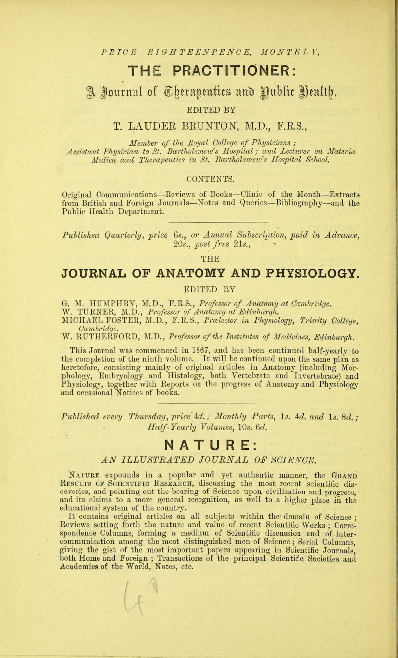 PRICE E I G H TEENPENCE, MONTHLY, THE PRACTITIONER: % Jfjmmial jof Cljerapexttks a'nir |)ublk Jpaltfr. EDITED BY T. LAUDEK BKUNTON, M.D., F.K.S., Member of the Royal College of Physicians ; Assistant Physician to St. Bartholemeid's Hospital; and Lecturer on Materia Medica and Therapeutics in St. Bartholomew's Hospital School. CONTENTS. Original Communications—Reviews of Books—Clinic of the Month—Extracts from British and Foreign Journals—Notes and Queries—Bibliography—and the Public Health Department, Published Quarterly, price 6s., or Annual Subscription, paid in Advance, 20s., post free 21s., THE JOURNAL OF ANATOMY AND PHYSIOLOGY. EDITED BY G. M. HUMPHRY, M.D., F.R.S., Professor of Anatomy at Cambridge. W. TURNER, M.D., Professor of Anatomy at Edinburgh. MICHAEL FOSTER, M.D., F.R.S., Projector in Physiology, Trinity College, Cambridge. W. RUTHERFORD, M.D., Professor of the Institutes of Medicines, Edinburgh. This Journal was commenced in 1867, and has been continued half-yearly to the completion of the ninth volume. It will be continued upon the same plan as heretofore, consisting mainly of original articles in Anatomy (including Mor- phology, Embryology and Histology, both Vertebrate and Invertebrate) and Physiology, together with Reports on the progress of Anatomy and Physiology and occasional Notices of books. Published every Thursday, price id.; Monthly Parts, Is. 4d. and Is. Sd.; Half-Yearly Volumes, 10s. 6r7. NATURE: AN ILLUSTRATED JOURNAL OF SCIENCE. Nature expounds in a popular and yet authentic manner, the Grand Results of Scientific Research, discussing the most recent scientific dis- coveries, and pointing out the bearing of Science upon civilization and progress, and its claims to a more general recognition, as well to a higher place in the educational system of the country. It contains original articles on all subjects within the- domain of Science ; Reviews setting forth the nature and value of recent Scientific Works ; Corre- spondence Columns, forming a medium of Scientific discussion and of inter- communication among the most distinguished men of Science ; Serial Columns, giving the gist of the most important papers appearing in Scientific Journals, both Home and Foreign ; Transactions of the principal Scientific Societies and Academies of the World, Notes, etc.