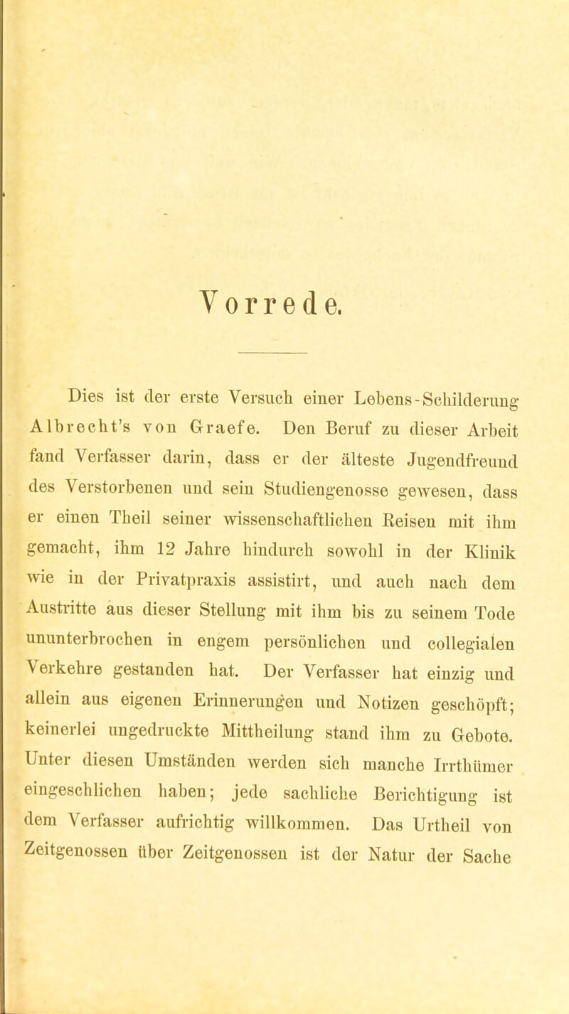 Vorrede. Dies ist der erste Versuch einer Lebens-Schilderung Albrecht's von Graefe. Den Beruf zu dieser Arbeit fand Verfasser darin, dass er der älteste Jugendfreund des Verstorbenen und sein Studiengenosse gewesen, dass er einen Theil seiner wissenschaftlichen Reisen mit ihm gemacht, ihm 12 Jahre hindurch sowohl in der Klinik wie in der Privatpraxis assistirt, und auch nach dem Austritte aus dieser Stellung mit ihm bis zu seinem Tode ununterbrochen in engem persönlichen und collegialen Verkehre gestanden hat. Der Verfasser hat einzig und allein aus eigenen Erinnerungen und Notizen geschöpft; keinerlei ungedruckte Mittheilung stand ihm zu Gebote. Unter diesen Umständen werden sich manche Irrthümer eingeschlichen haben; jede sachliche Berichtigung ist dem Verfasser aufrichtig willkommen. Das Urtheil von Zeitgenossen über Zeitgenossen ist der Natur der Sache