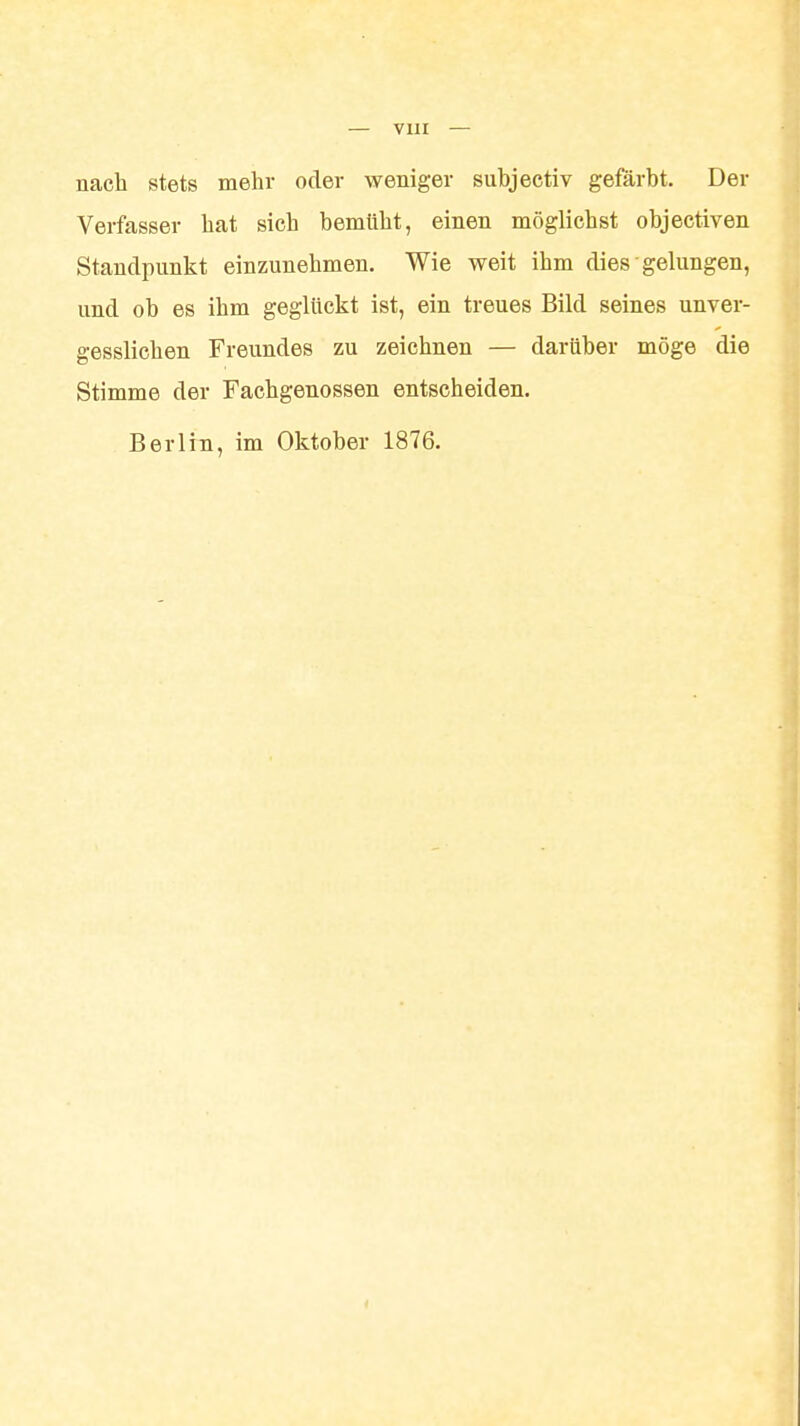 nach stets mehr oder weniger subjectiv gefärbt. Der Verfasser hat sich bemüht, einen möglichst objectiven Standpunkt einzunehmen. Wie weit ihm dies gelungen, und ob es ihm geglückt ist, ein treues Bild seines unver- gesslichen Freundes zu zeichnen — darüber möge die Stimme der Fachgenossen entscheiden. Berlin, im Oktober 1876.