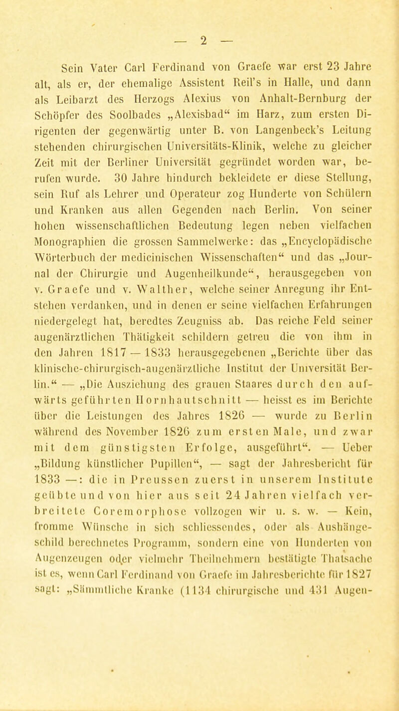 Sein Vater Carl Ferdinand von Graefe war erst 23 Jahre alt, als er, der ehemalige Assistent Reil's in Halle, und dann als Leibarzt des Herzogs Alexius von Anhalt-Bernburg der Schöpfer des Soolbades „Alexisbad im Harz, zum ersten Di- rigenten der gegenwärtig unter B. von Langenbeck's Leitung stehenden chirurgischen Universitäts-Klinik, welche zu gleicher Zeit mit der Berliner Universität gegründet worden war, be- rufen wurde. 30 Jahre hindurch bekleidete er diese Stellung, sein Ruf als Lehrer und Operateur zog Hunderte von Schülern und Kranken aus allen Gegenden nach Berlin. Von seiner hohen wissenschaftlichen Bedeutung legen neben vielfachen Monographien die grossen Sammelwerke: das „Encyclopädische Wörterbuch der medicinischen Wissenschaften und das „Jour- nal der Chirurgie und Augenheilkunde, herausgegeben von v. Graefe und v. Walther, welche seiner Anregung ihr Ent- stehen verdanken, und in denen er seine vielfachen Erfahrungen niedergelegt hat, beredtes Zeugniss ab. Das reiche Feld seiner augenärztlichen Thätigkeit schildern getreu die von ihm in den Jahren 1817 — 1833 herausgegebenen „Berichte über das klinischc-chirurgisch-augcnärzllichc Institut der Universität Ber- lin. — „Die Ausziehung des grauen Staares durch den auf- wärts geführten Ilornhautschnilt — heisst es im Berichte über die Leistungen des Jahres 1826 — wurde zu Berlin während des November 1826 zum ersten Male, und zwar mit dem günstigsten Erfolge, ausgeführt. — Ueber „Bildung künstlicher Pupillen, — sagt der Jahresbericht für 1833 —: die in Prcusscn zuerst in unserem Institute geübte und von hier aus seit 24 Jahren vielfach ver- breitete Corcmorphosc vollzogen wir u. s. w. — Kein, fromme Wünsche in sich schliessendes, oder als Ausbänge- schild berechnetes Programm, sondern eine von Hunderten von Augenzeugen oder vielmehr Thcilnehniern bestätigte Thatsache ist es, wenn Carl Ferdinand von Graefe im Jahresberichte für 1827 sagt: „Sämmlliche Kranke (1134 chirurgische und 431 Augen-