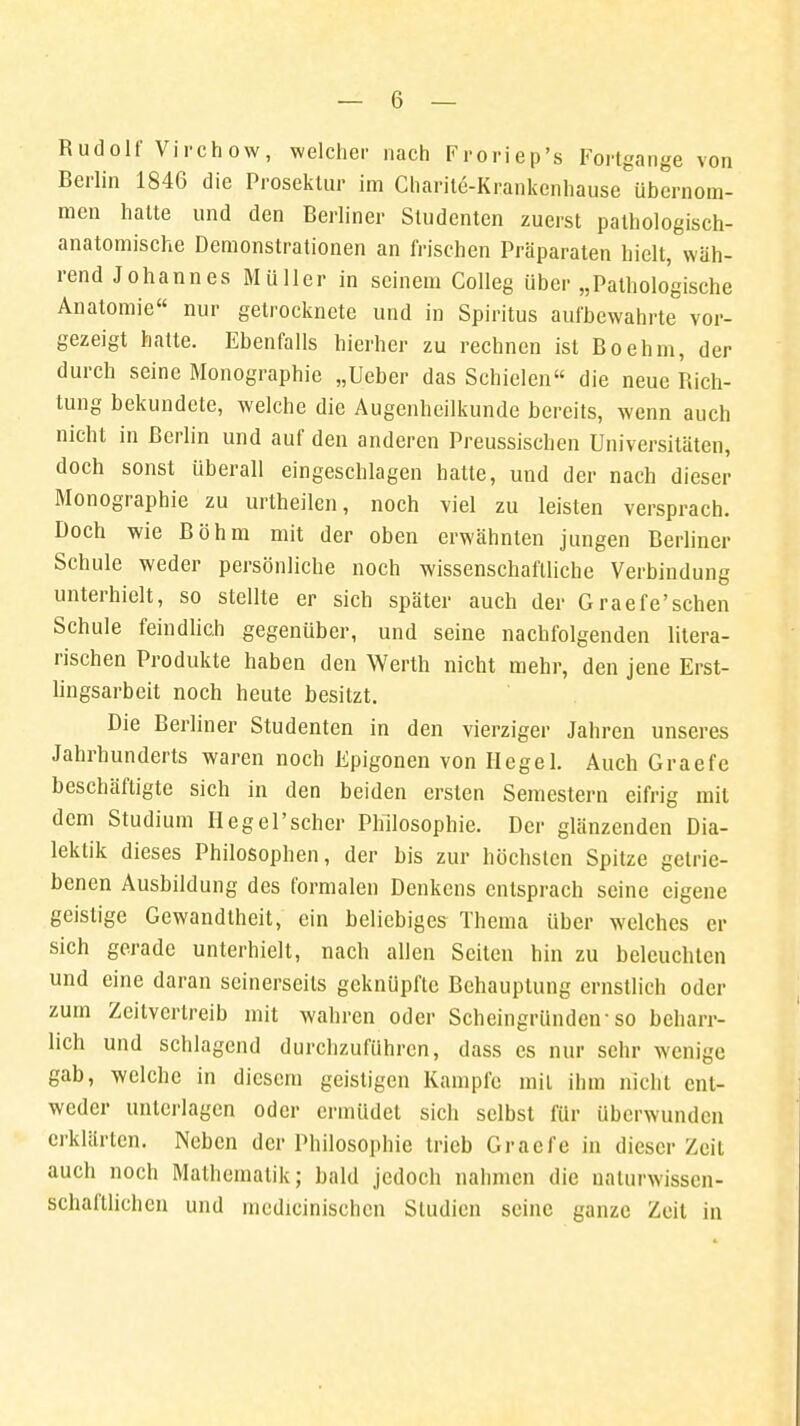 Rudolf Virchow, welcher nach Froriep's Fortgänge von Berlin 1846 die Prosektur im Charite-Krankenhause übernom- men hatte und den Berliner Studenten zuerst pathologisch- anatomische Demonstrationen an frischen Präparaten hielt, wäh- rend Johannes Müller in seinem Colleg über „Pathologische Anatomie nur getrocknete und in Spiritus aufbewahrte vor- gezeigt hatte. Ebenfalls hierher zu rechnen ist Boehm, der durch seine Monographie „Ueber das Schielen die neue Rich- tung bekundete, welche die Augenheilkunde bereits, wenn auch nicht in Berlin und auf den anderen Preussiscben Universitäten, doch sonst überall eingeschlagen hatte, und der nach dieser Monographie zu urtheilen, noch viel zu leisten versprach. Doch wie Böhm mit der oben erwähnten jungen Berliner Schule weder persönliche noch wissenschaftliche Verbindung unterhielt, so stellte er sich später auch der Graefe'schen Schule feindlich gegenüber, und seine nachfolgenden litera- rischen Produkte haben den Werth nicht mehr, den jene Erst- lingsarbeit noch heute besitzt. Die Berliner Studenten in den vierziger Jahren unseres Jahrhunderts waren noch Epigonen von Hegel. Auch Graefe beschäftigte sich in den beiden ersten Semestern eifrig mit dem Studium Hegel'scher Philosophie. Der glänzenden Dia- lektik dieses Philosophen, der bis zur höchsten Spitze getrie- benen Ausbildung des formalen Denkens entsprach seine eigene geistige Gewandtheit, ein beliebiges Thema über welches er sich gerade unterhielt, nach allen Seiten hin zu beleuchten und eine daran seinerseits geknüpfte Behauptung ernstlich oder zum Zeitvertreib mit wahren oder Scheingründetr so beharr- lich und schlagend durchzuführen, dass es nur sehr wenige gab, welche in diesem geistigen Kampfe mit ihm nicht ent- weder unterlagen oder ermüdet sich selbst für überwunden erklärten. Neben der Philosophie trieb Graefe in dieser Zeil auch noch Mathematik; bald jedoch nahmen die naturwissen- schaftlichen und medicinischen Studien seine ganze Zeit in