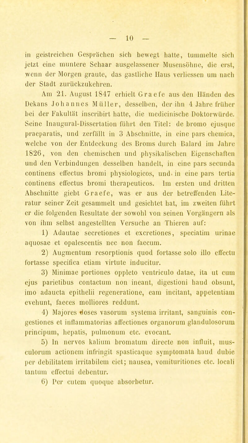 in geistreichen Gesprächen sich bewegt hatte, tummelte sich jetzt eine muntere Schaar ausgelassener Musensöhne, die erst, wenn der Morgen graute, das gastliche Haus verlicssen um nach der Stadt zurückzukehren. Am 21. August 1847 erhielt Graefe aus den Händen des Dekans Johannes Müller, desselben, der ihn 4 Jahre früher bei der Fakultät inscribirt hatte, die medicinische Doktorwürde. Seine Inaugural-Dissertation führt den Titel: de bromo ejusque praeparatis, und zerfällt in 3 Abschnitte, in eine pars chemica, welche von der Entdeckung des Broms durch Baiard im Jahre 1826, von den chemischen und physikalischen Eigenschaften und den Verbindungen desselben handelt, in eine pars secunda continens effectus bromi physiologicos, und. in eine pars tertia continens effectus bromi therapeuticos. Im ersten und dritten Abschnitte giebt Graefe, was er aus der betreffenden Lite- ratur seiner Zeit gesammelt und gesichtet hat, im zweiten führt er die folgenden Besultate der sowohl von seinen Vorgängern als von ihm selbst angestellten Versuche an Thieren auf: 1) Adautae secretiones et exeretiones, speciathn urinae aquosae et opalescentis nec non faccum. 2) Augmcntum resorptionis quod fortasse solo illo effectu fortasse speeifica etiam virtute inducitur. 3) Minimac portiones opplelo venlriculo datae, ita ut cum ejus parictibus conlactum non ineanl, digestioni haud obsunt, imo adaueta epithelii regencratione, eam incitant, appetentiam evehunt, faeces molliorcs reddunt. 4) Majores «loses vasorum systema irrilant, sanguinis con- gcslioncs et inllammalorias airecliones organorum glandulosorum prineipum, hcpalis, pulmonum etc. evocant. 5) In nervös kalium bromatum dircete non influit, mus- culorum actionem infringit spaslicaque symptomata haud dubie per dcbililatern irritabilem cid; nausca, vomituritiones etc. locali tantum effectui dcbenlur. 6) Per culem (]uo(|ue absorbetur.