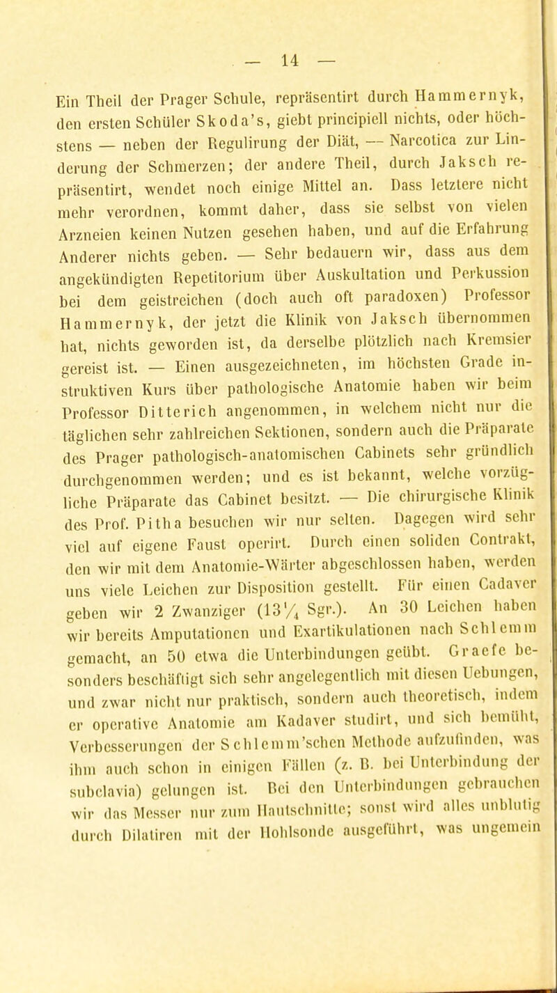 Ein Theil der Prager Schule, repräsentirt durch Hammernyk, den ersten Schüler Skoda's, giebt principiell nichts, oder höch- stens _ neben der Regulirung der Diät, — Narcotica zur Lin- derung der Schmerzen; der andere Theil, durch Jaksch re- präsentirt, wendet noch einige Mittel an. Dass letztere nicht mehr verordnen, kommt daher, dass sie selbst von vielen Arzneien keinen Nutzen gesehen haben, und auf die Erfahrung Anderer nichts geben. — Sehr bedauern wir, dass aus dem angekündigten Repetitorium über Auskultation und Perkussion bei dem geistreichen (doch auch oft paradoxen) Professor Hammernyk, der jetzt die Klinik von Jaksch übernommen hat, nichts geworden ist, da derselbe plötzlich nach Kremsier gereist ist. — Einen ausgezeichneten, im höchsten Grade in- struktiven Kurs über pathologische Anatomie haben wir beim Professor Ditterich angenommen, in welchem nicht nur die täglichen sehr zahlreichen Sektionen, sondern auch die Präparate des Prager pathologisch-anatomischen Cabinets sehr gründlich durchgenommen werden; und es ist bekannt, welche vorzüg- liche Präparate das Cabinet besitzt. — Die chirurgische Klinik des Prof. Pitha besuchen wir nur selten. Dagegen wird sehr viel auf eigene Faust operirt. Durch einen soliden Contrakt, den wir mit dem Anatomie-Wärter abgeschlossen haben, werden uns viele Leichen zur Disposition gestellt. Für einen Cadaver geben wir 2 Zwanziger (13'/4 Sgr.). An 30 Leichen haben wir bereits Amputationen und Exartikulationen nach Schlemm gemacht, an 50 etwa die Unterbindungen geübt. Graefe be- sonders beschäftigt sich sehr angelegentlich mit diesen üebungen, und zwar nicht nur praktisch, sondern auch theoretisch, indem er operative Anatomie am Kadaver studirt, und sich bemüht, Verbesserungen der Schlcmm'sehen Methode aufzufinden, was ihm auch schon in einigen Fällen (z. B. bei Unterbindung der subclavia) gelungen ist. Bei den Unterbindungen gebrauchen wir das Messer nur zum Hautschnitte; sonst wird alles unblutig durch Dilaliren mit der Holilsondc ausgeführt, was ungemein