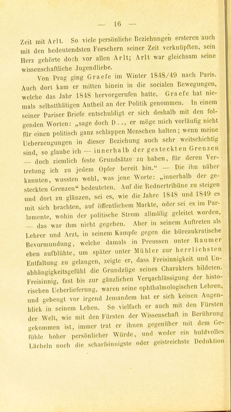 Zeit mit Arlt. So viele persönliche Beziehungen ersteren auch mit den bedeutendsten Forschern seiner Zeit verknüpften, sein Herz gehörte doch vor allen Arlt; Arlt war gleichsam seine wissenschaftliche Jugendliebe. Von Prag ging Graefe im Winter 1848/49 nach Paris. Auch dort kam er mitten hinein in die socialen Bewegungen, welche das Jahr 1848 hervorgerufen hatte. Graefe hat nie- mals selbsttätigen Antheil an der Politik genommen. In einem seiner Pariser Briefe entschuldigt er sich deshalb mit den fol- genden Worten: „sage doch D . ., er möge mich vorläufig nicht für einen politisch ganz schlappen Menschen halten; wenn meine Überzeugungen in dieser Beziehung auch sehr weilschichtig sind, so glaube ich-innerhalb der gesteckt en Grenzen — doch ziemlich feste Grundsätze zu haben, für deren Ver- tretung ich zu jedem Opfer bereit bin. - Die ihn näher kannten, wussten wohl, was jene Worte: „innerhalb der ge- steckten Grenzen bedeuteten. Auf die Rednertribüne zu steigen und dort zu glänzen, sei es, wie die Jahre 1848 und 1849 es mit sich brachten, auf öffentlichem Markte, oder sei es im Par- lamente, wohin der politische Strom allmälig geleitet worden, _ das war ihm nicht gegeben. Aber in seinem Auftreten als Lehrer und Arzt, in seinem Kampfe gegen die büreaukratische Bevormundung, welche damals in Preussen unter Raumer eben aufblühte, um später unter MUhlcr zur herrlichsten Entfaltung zu gelangen, zeigte er, dass Freisinnigkeit und Un- abhängigkeitsgcfühl die Grundzüge seines Charakters bildeten. Freisinnig, fast bis zur gänzlichen Vergachlässigung der h.sto- rischen Ueberlieferung, waren seine ophthahnologischen Lehren, und gebeugt vor irgend Jemandem hat er sich kernen Augen- blick in seinem Leben. So vielfach er auch mit den Fürsten der Welt, wie mit den Fürsten der Wissenschaft in Berührung gekommen ist, immer trat er ihnen gegenüber mit dem Ge- fühle hoher persönlicher Winde, und weder ein huldvolles Lächeln noch die scharfsinnigste oder geistreichste Deduktion