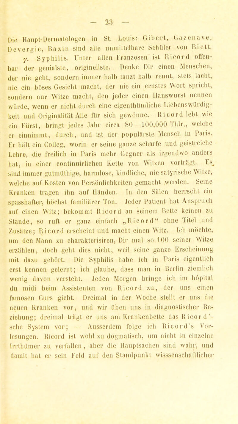 Die Haupt-Dermatologen in St. Louis: Giberl, Gazenave, Devergie, Bazin sind alle unmittelbare Schüler von Bielt. y. Syphilis. Unter allen Franzosen ist Ricord offen- bar der genialste, originellste. Denke Dir einen Menschen, der nie gehl, sondern immer halb tanzt halb rennt, stets lacht, nie ein böses Gesicht macht, der nie ein ernstes Wort spricht, sondern nur Witze macht, den jeder einen Hanswurst nennen würde, wenn er nicht durch eine eigentümliche Liebenswürdig- keit und Originalität Alle für sich gewönne. Ricord lebt wie ein Fürst, bringt jedes Jahr circa 80—100,000 Thlr., welche er einnimmt, durch, und ist der populärste Mensch in Paris. Er hält ein Colleg, worin er seine ganze scharfe und geistreiche Lehre, die freilich in Paris mehr Gegner als irgendwo anders hat, in einer continuirlichen Kette von Witzen vorträgt. Es, sind immer gutmüthige, harmlose, kindliche, nie satyrische Witze, welche auf Kosten von Persönlichkeilen gemacht werden. Seine Kranken tragen ihn auf Händen. In den Sälen herrscht ein spasshafter, höchst familiärer Ton. Jeder Patient hat Anspruch auf einen Witz; bekommt Ricord an seinem Bette keinen zu Stande, so ruft er ganz einlach „Ricord ohne Titel und Zusätze; Ricord erscheint und macht einen Witz. Ich möchte, um den Mann zu charakterisiren, Dir mal so 100 seiner Witze erzählen, doch geht dies nicht, weil seine ganze Erscheinung mit dazu gehört. Die Syphilis habe ich in Paris eigentlich erst kennen gelernt; ich glaube, dass man in Berlin ziemlich wenig davon versteht. Jeden Morgen bringe ich im höpital du midi beim Assistenten von Ricord zu, der uns einen famosen Curs giebt. Dreimal in der Woche stellt er uns die neuen Kranken vor, und wir üben uns in diagnostischer Be- ziehung; dreimal trügt er uns am Krankenbette das Ricord'- sehe System vor; — Ausserdem folge ich Ricord's Vor- lesungen. Ricord ist wohl zu dogmatisch, um nicht in einzelne lrrthümcr zu verfallen , aber die Hauptsachen sind wahr, und damit hat er sein Feld auf den Standpunkt wisssenschafllicher