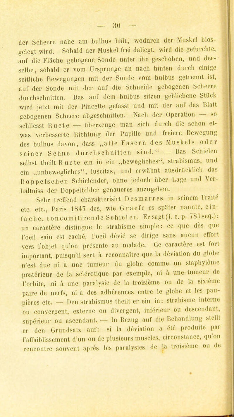 der Scheere nahe am bulbus hält, wodurch der Muskel blos- gelegt wird. Sobald der Muskel frei daliegt, wird die gefurchte, auf die Fläche gebogene Sonde unter ihn geschoben, und der- ■ selbe, sobald er vom Ursprünge an nach hinten durch einige seilliche Bewegungen mit der Sonde vom bulbus getrennt ist, auf der Sonde mit der auf die Schneide gebogenen Scheere durchschnitten. Das auf dem bulbus sitzen gebliebene Stück wird jetzt mit der Pincette gefasst und mit der auf das Blatt gebogenen Scheere abgeschnitten. Nach der Operation — so schliesst Ruete — überzeuge man sich durch die schon et- was verbesserte Richtung der Pupille und freiere Bewegung des bulbus davon, dass „alle Fasern des Muskels oder seiner Sehne durchschnitten sind. — Das Schielen selbst theilt Ruete ein in ein „bewegliches, Strabismus, und ein „unbewegliches, luscitas, und erwähnt ausdrücklich das Doppelsehen Schielender, ohne jedoch über Lage und Ver- hältniss der Doppelbilder genaueres anzugeben. Sehr treffend charakterisirt Desmarres in seinem TraUe- etc. etc., Paris 1847 das, wie Graefe es später nannte, ein- fache, concomitirende Schielen. Er sagt (I. c. p. 781seq.): un caractere distingue le strabisme simple: ce que des que l'oeil sain est cachfi, l'ocil dovic se dirige sans aueun effort vers l'objet qu'on presente au malade. Cc caractere est fort imporlant, puisqu'il sert a rcconnailre que la deviation du globc n'est duc ni ä une tumeur du globe comme un staphylomc posle>ieur de la sclerolique par excmple, ni ä une tumeur de l'orbite, ni ä une paralysie de la troisieme ou de la sixieme pairc de nerfs, ni ä des adlmrcnccs entre le globc et les pau- pieres etc. — Den Strabismus theilt er ein in: strabisme interne ou convergcni, externe ou divergent, inferieur ou descendant, sup6ricur ou ascendant. - - In Bezug auf die Behandlung stellt er den Grundsalz auf: si La deviation a 6t6 produitc par l'affaiblisseraent d'un ou de plusieurs muscles, circonstance, qu'on rencontre souvenl apres les paralysies de la tn-isieme ou de