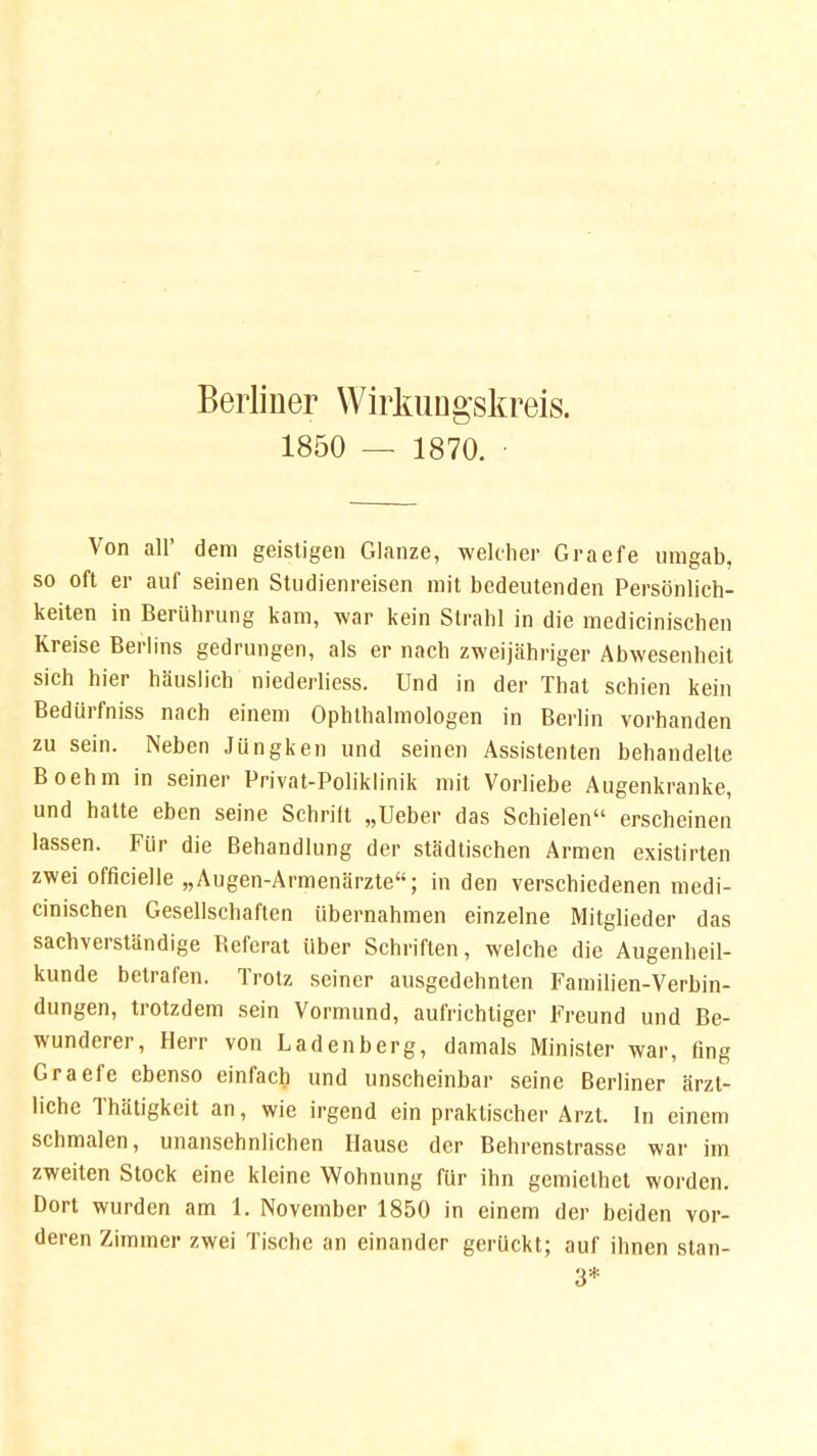 Berliner Wirkungskreis. 1850 — 1870. • Von all' dem geistigen Glänze, welcher Graefe umgab, so oft er auf seinen Studienreisen mit bedeutenden Persönlich- keiten in Berührung kam, war kein Strahl in die medicinischen Kreise Berlins gedrungen, als er nach zweijähriger Abwesenheit sich hier häuslich niederliess. Und in der That schien kein Bediirfniss nach einem Ophthalmologen in Berlin vorhanden zu sein. Neben Jüngken und seinen Assistenten behandelte Boehm in seiner Privat-Poliklinik mit Vorliebe Augenkranke, und hatte eben seine Schrift „Ueber das Schielen erscheinen lassen. Für die Behandlung der städtischen Armen existirten zwei officielle „Augen-Armenärzte; in den verschiedenen medi- cinischen Gesellschaften übernahmen einzelne Mitglieder das sachverständige Befcrat über Schriften, welche die Augenheil- kunde betrafen. Trotz seiner ausgedehnten Familien-Verbin- dungen, trotzdem sein Vormund, aufrichtiger Freund und Be- wunderer, Herr von Ladenberg, damals Minister war, fing Graefe ebenso einfach und unscheinbar seine Berliner ärzt- liche Thätigkeit an, wie irgend ein praktischer Arzt. In einem schmalen, unansehnlichen Hause der Behrenstrasse war im zweiten Stock eine kleine Wohnung für ihn gemiethel worden. Dort wurden am 1. November 1850 in einem der beiden vor- deren Zimmer zwei Tische an einander gerückt; auf ihnen stan- 3*