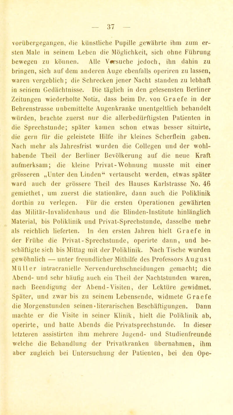 vorübergegangen, die künstliche Pupille gewährte ihm zum er- sten Male in seinem Leben die Möglichkeit, sich ohne Führung bewegen zu können. Alle Versuche jedoch, ihn dahin zu bringen, sich auf dem anderen Auge ebenfalls operiren zu lassen, waren vergeblich; die Schrecken jener Nacht standen zu lebhaft in seinem Gedächtnisse. Die täglich in den gelesensten Berliner Zeitungen wiederholte Notiz, dass beim Dr. von Graefe in der Behrenstrasse unbemittelte Augenkranke unentgeltlich behandelt würden, brachte zuerst nur die allerbedürfligsten Patienten in die Sprechstunde; später kamen schon etwas besser situirte, die gern für die geleistete Hilfe ihr kleines Scherflein gaben. Nach mehr als Jahresfrist wurden die Collegen und der wohl- habende Theil der Berliner Bevölkerung auf die neue Kraft aufmerksam; die kleine Privat-Wohnung musste mit einer grösseren „Unter den Linden vertauscht werden, etwas später ward auch der grössere Theil des Hauses Karlstrasse No. 46 gemiethet, um zuerst die stationäre, dann auch die Poliklinik dorthin zu verlegen. Für die ersten Operationen gewährten das Militär-Invalidenhaus und die Blinden-lnstitute hinlänglich Material, bis Poliklinik und Privat-Sprechstunde, dasselbe mehr als reichlich lieferten. In den ersten Jahren hielt Graefe in der Frühe die Privat-Sprechstunde, operirte dann, und be- schäftigte sich bis Mittag mit der Poliklinik. Nach Tische wurden gewöhnlich —unter freundlicher Mithilfe des Professors August Müller intracranielle Nervendurchschncidungen gemacht; die Abend- und sehr häufig auch ein Theil der Nachtstunden waren, nach Beendigung der Abend-Visiten, der Lektüre gewidmet. Später, und zwar bis zu seinem Lebensende, widmete Graefe die Morgenstunden seinen'literarischen Beschäftigungen. Dann machte er die Visite in seiner Klinik, hielt die Poliklinik ab, operirte, und hatte Abends die Privatsprechstunde. In dieser letzteren assistirten ihm mehrere Jugend- und Studienfreunde welche die Behandlung der Privatbanken übernahmen, ihm aber zugleich bei Untersuchung der Patienten, bei den Ope-