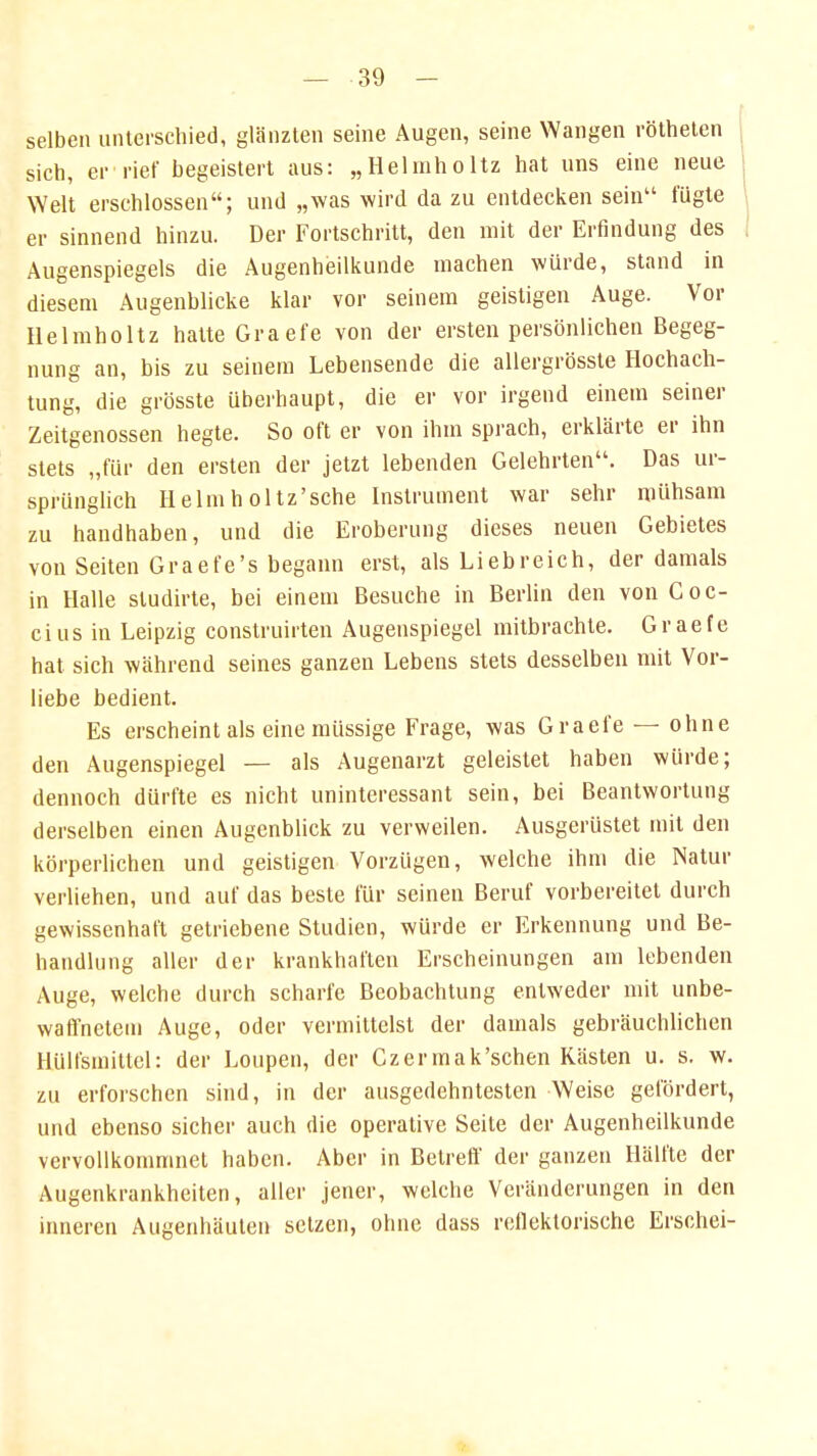 selben unterschied, glänzten seine Augen, seine Wangen rötheten sich, er rief begeistert aus: „Heimhaitz hat uns eine neue Welt erschlossen; und „was wird da zu entdecken sein fügte er sinnend hinzu. Der Fortschritt, den mit der Erfindung des Augenspiegels die Augenheilkunde machen würde, stand in diesem Augenblicke klar vor seinem geistigen Auge. Vor Ilelmholtz halte Graefe von der ersten persönlichen Begeg- nung an, bis zu seinem Lebensende die allergrösste Hochach- tung, die grösste überhaupt, die er vor irgend einem seiner Zeitgenossen hegte. So oft er von ihm sprach, erklärte er ihn stets „für den ersten der jetzt lebenden Gelehrten. Das ur- sprünglich Helmh oltz'sche Instrument war sehr mühsam zu handhaben, und die Eroberung dieses neuen Gebietes von Seiten Graefe's begann erst, als Liebreich, der damals in Halle studirte, bei einem Besuche in Berlin den von Coc- cius in Leipzig construirten Augenspiegel mitbrachte. Graefe hat sich während seines ganzen Lebens stets desselben mit Vor- liebe bedient. Es erscheint als eine müssige Frage, was Graefe — ohne den Augenspiegel — als Augenarzt geleistet haben würde; dennoch dürfte es nicht uninteressant sein, bei Beantwortung derselben einen Augenblick zu verweilen. Ausgerüstet mit den körperlichen und geistigen Vorzügen, welche ihm die Natur verliehen, und auf das beste für seinen Beruf vorbereitet durch gewissenhaft getriebene Studien, würde er Erkennung und Be- handlung aller der krankhaften Erscheinungen am lebenden Auge, welche durch scharfe Beobachtung entweder mit unbe- waffnetem Auge, oder vermittelst der damals gebräuchlichen Hülfsmittel: der Loupen, der Czermak'schen Kästen u. s. w. zu erforschen sind, in der ausgedehntesten Weise gefördert, und ebenso sicher auch die operative Seite der Augenheilkunde vervollkommnet haben. Aber in Betreff der ganzen Hälfte der Augenkrankheiten, aller jener, welche Veränderungen in den inneren Augenhäuten setzen, ohne dass reflektorische Erschei-