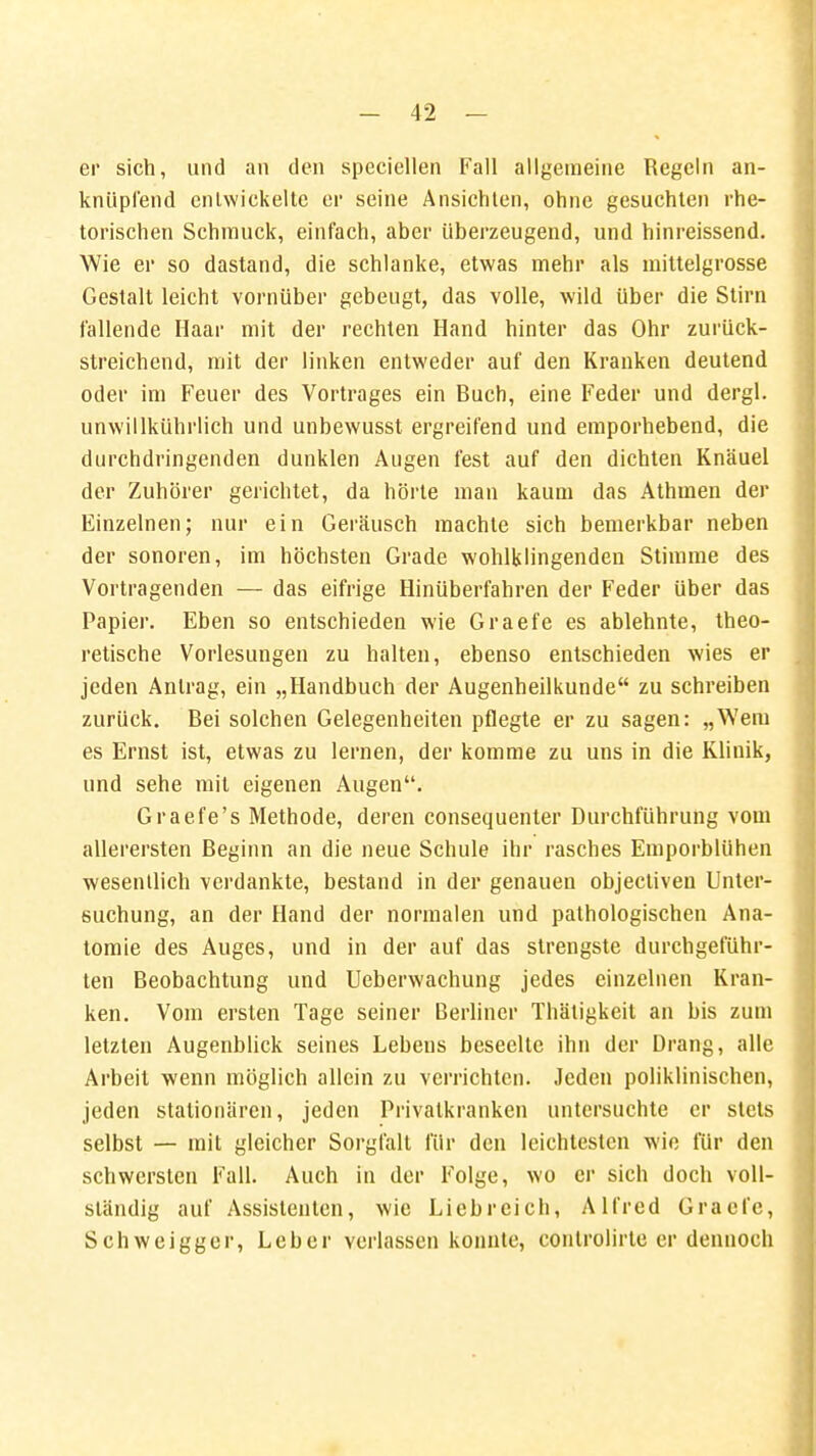 er sich, und an den speciellen Fall allgemeine Regeln an- knüpfend entwickelte er seine Ansichten, ohne gesuchten rhe- torischen Schmuck, einfach, aber überzeugend, und hinreissend. Wie er so dastand, die schlanke, etwas mehr als mittelgrosse Gestalt leicht vornüber gebeugt, das volle, wild über die Stirn fallende Haar mit der rechten Hand hinter das Ohr zurück- streichend, mit der linken entweder auf den Kranken deutend oder im Feuer des Vortrages ein Buch, eine Feder und dergl. unwillkührlich und unbewusst ergreifend und emporhebend, die durchdringenden dunklen Augen fest auf den dichten Knäuel der Zuhörer gerichtet, da hörte man kaum das Athmen der Einzelnen; nur ein Geräusch machte sich bemerkbar neben der sonoren, im höchsten Grade wohlklingenden Stimme des Vortragenden — das eifrige Hinüberfahren der Feder über das Papier. Eben so entschieden wie Graefe es ablehnte, theo- retische Vorlesungen zu halten, ebenso entschieden wies er jeden Antrag, ein „Handbuch der Augenheilkunde zu schreiben zurück. Bei solchen Gelegenheiten pflegte er zu sagen: „Wem es Ernst ist, etwas zu lernen, der komme zu uns in die Klinik, und sehe mit eigenen Augen. Graefe's Methode, deren consequenter Durchführung vom allerersten Beginn an die neue Schule ihr rasches Emporblühen wesentlich verdankte, bestand in der genauen objectiven Unter- suchung, an der Hand der normalen und pathologischen Ana- tomie des Auges, und in der auf das strengste durchgeführ- ten Beobachtung und Ueberwachung jedes einzelnen Kran- ken. Vom ersten Tage seiner Berliner Thäligkeit an bis zum letzten Augenblick seines Lebens beseelte ihn der Drang, alle Arbeit wenn möglich allein zu verrichten. Jeden poliklinischen, jeden stationären, jeden Privatkranken untersuchte er stets selbst — mit gleicher Sorgfalt für den leichtesten wie für den schwersten Fall. Auch in der Folge, wo er sich doch voll- ständig auf Assistenten, wie Liebreich, Alfred Graefe, Schweigger, Leber verlassen konnte, controlirte er dennoch