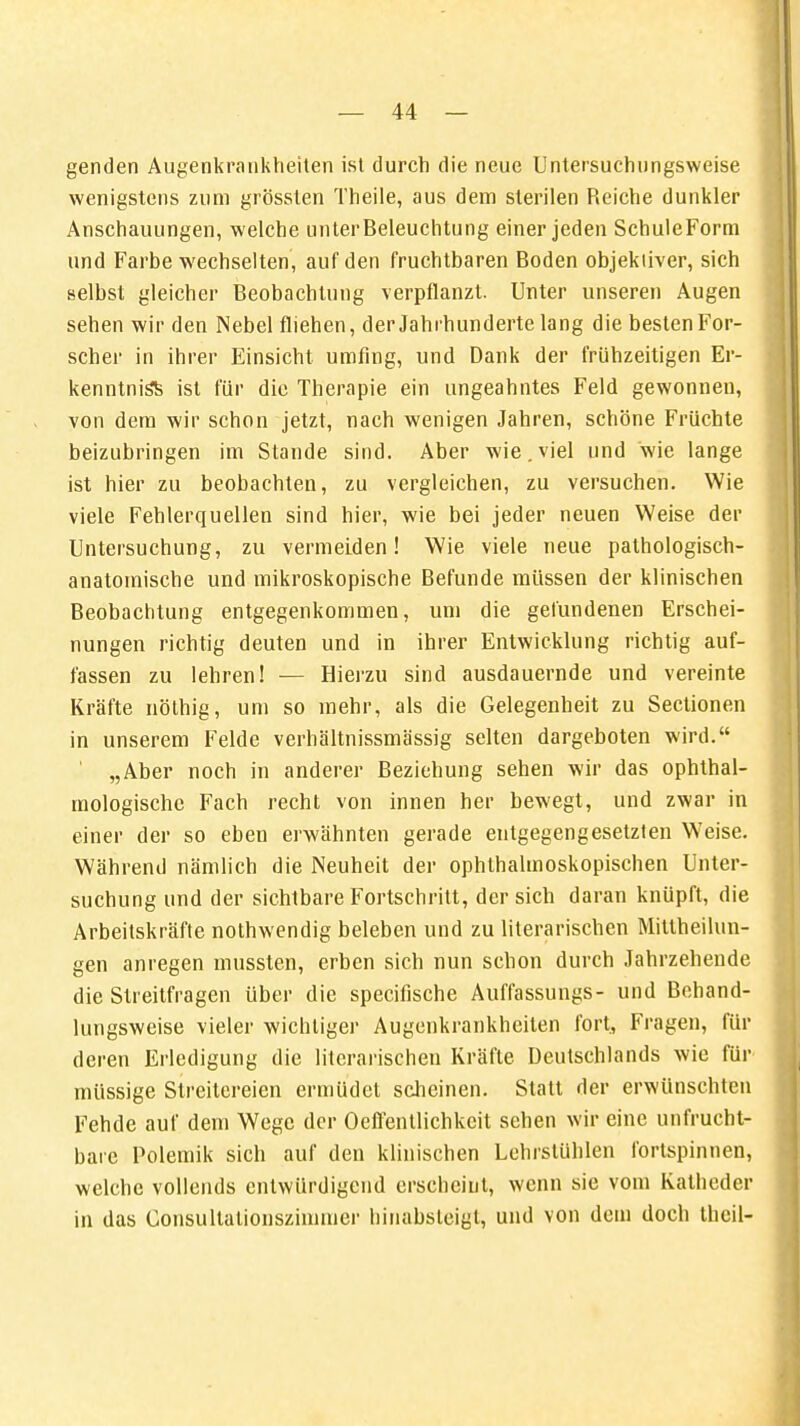 genden Augenkrankheiten ist durch die neue Untersuchungsweise wenigstens zum grössten Theile, aus dem sterilen Reiche dunkler Anschauungen, welche unter Beleuchtung einer jeden SchuleForm und Farbe wechselten, auf den fruchtbaren Boden objektiver, sich selbst gleicher Beobachtung verpflanzt. Unter unseren Augen sehen wir den Nebel fliehen, der Jahrhunderte lang die besten For- scher in ihrer Einsicht umfing, und Dank der frühzeitigen Er- kenntnis^ ist für die Therapie ein ungeahntes Feld gewonnen, von dem wir schon jetzt, nach wenigen Jahren, schöne Früchte beizubringen im Stande sind. Aber wie. viel und wie lange ist hier zu beobachten, zu vergleichen, zu versuchen. Wie viele Fehlerquellen sind hier, wie bei jeder neuen Weise der Untersuchung, zu vermeiden! Wie viele neue pathologisch- anatomische und mikroskopische Befunde müssen der klinischen Beobachtung entgegenkommen, um die gefundenen Erschei- nungen richtig deuten und in ihrer Entwicklung richtig auf- fassen zu lehren! — Hierzu sind ausdauernde und vereinte Kräfte nöthig, um so mehr, als die Gelegenheit zu Sectionen in unserem Felde verhältnissmässig selten dargeboten wird. „Aber noch in anderer Beziehung sehen wir das ophthal- mologische Fach recht von innen her bewegt, und zwar in einer der so eben erwähnten gerade entgegengesetzten Weise. Während nämlich die Neuheit der ophthalmoskopischen Unter- suchung und der sichtbare Fortschritt, der sich daran knüpft, die Arbeitskräfte nothwendig beleben und zu literarischen Mittheilun- gen anregen mussten, erben sich nun schon durch Jahrzehende die Streitfragen über die specifische Auffassungs- und Bchand- lungsweise vieler wichtiger Augenkrankheiten fort, Fragen, für deren Erledigung die literarischen Kräfte Deutschlands wie für müssige Streitereien ermüdet scheinen. Statt der erwünschten Fehde auf dem Wege der Oeffentlichkcit sehen wir eine unfrucht- bare Polemik sich auf den klinischen Lehrstühlen fortspinnen, welche vollends entwürdigend erscheint, wenn sie vom Katheder in das Consullationszimmer hinabsteigt, und von dem doch theil-