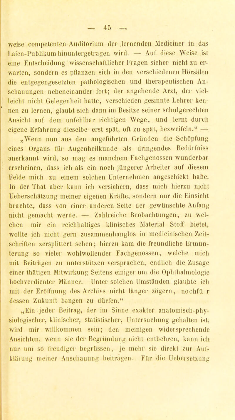 weise competcnten Auditorium der lernenden Mediciner in das Laien-Publikum hinuntergetragen wird. — Auf diese Weise ist eine Entscheidung wissenschaftlicher Fragen sicher nicht zu er- warten, sondern es pflanzen sich in den verschiedenen Hörsälen die entgegengesetzten pathologischen und therapeutischen An- schauungen nebeneinander fort; der angehende Arzt, der viel- leicht nicht Gelegenheil hatte, verschieden gesinnte Lehrer ken- nen zu lernen, glaubt sich dann im Besitze seiner schulgerechlen Ansicht auf dem unfehlbar richtigen Wege, und lernt durch eigene Erfahrung dieselbe erst spät, oft zu spät, bezweifeln. — „Wenn nun aus den angeführten Gründen die Schöpfung eines Organs für Augenheilkunde als dringendes Bedürfniss anerkannt wird, so mag es manchem Fachgenossen wunderbar erscheinen, dass ich als ein noch jüngerer Arbeiter auf diesem Felde mich zu einem solchen Unternehmen angeschickt habe. In der That aber kann ich versichern, dass mich hierzu nicht Ueberschätzung meiner eigenen Kräfte, sondern nur die Einsicht brachte, dass von einer anderen Seile der gewünschte Anfang nicht gemacht werde. — Zahlreiche Beobachtungen, zu wel- chen mir ein reichhaltiges klinisches Material Stoff bietet, wollte ich nicht gern zusammenhanglos in medicinischen Zeit- schriften zersplittert sehen; hierzu kam die freundliche Ermun- terung so vieler wohlwollender Fachgenossen, welche mich mit Beiträgen zu unterstützen versprachen, endlich die Zusage einer Ihätigen Mitwirkung Seitens einiger um die Ophthalmologie hochverdienter Männer. Unter solchen Umständen glaubte ich mit der Eröffnung des Archivs nicht länger zögern, nochfü r dessen Zukunft bangen zu dürfen. „Ein jeder Beitrag, der im Sinne exakter anatomisch-phy- siologischer, klinischer, statistischer, Untersuchung gehalten ist, wird mir willkommen sein; den meinigen widersprechende Ansichten, wenn sie der Begründung nicht entbehren, kann ich nur um so freudiger begrüssen, je mehr sie direkt zur Auf- kläiuug meiner Anschauung beitragen. Für die Uebersetzung