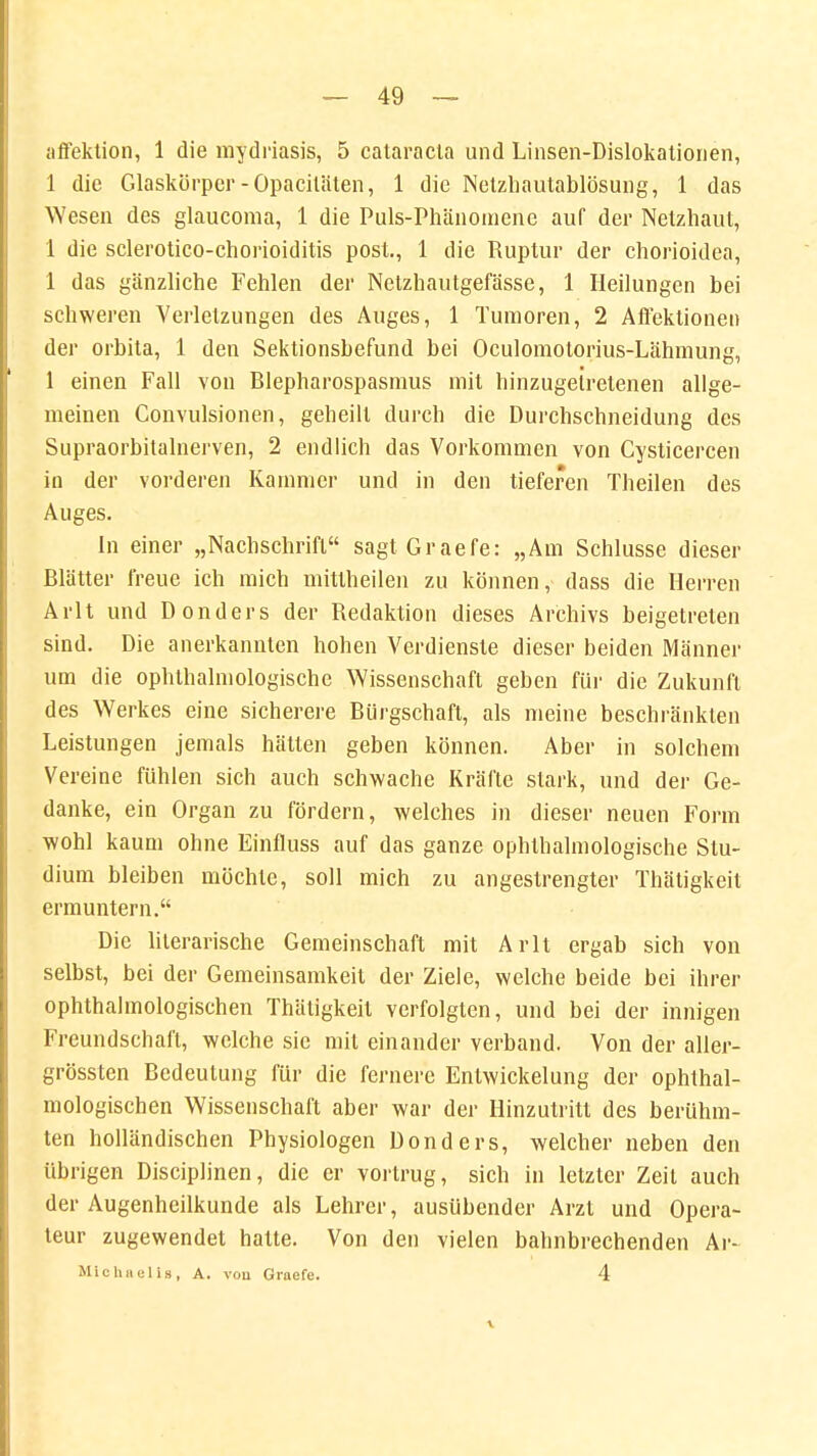 affektion, 1 die mydriasis, 5 Cataracta und Linsen-Dislokationen, 1 die Glaskörper-Opaciläten, 1 die Netzhautablösung, 1 das Wesen des glaucoma, 1 die Puls-Phänomene auf der Netzhaut, 1 die sclerotico-chorioiditis post., 1 die Ruptur der chorioidea, 1 das gänzliche Fehlen der Netzhautgefässe, 1 Heilungen bei schweren Verletzungen des Auges, 1 Tumoren, 2 Affeklionen der orbita, 1 den Sektionsbefund bei Oculomotorius-Lähmung, 1 einen Fall von Blepharospasmus mit hinzugetretenen allge- meinen Convulsionen, geheilt durch die Durchschneidung des Supraorbitalnerven, 2 endlich das Vorkommen von Cysticercen in der vorderen Kammer und in den tieferen Theilen des Auges. In einer „Nachschrift sagt Graefe: „Am Schlüsse dieser Blätter freue ich mich mittheilen zu können, dass die Herren Arlt und Donders der Redaktion dieses Archivs beigetreten sind. Die anerkannten hohen Verdienste dieser beiden Männer um die ophthalmologische Wissenschaft geben für die Zukunft des Werkes eine sicherere Bürgschaft, als meine beschränkten Leistungen jemals hätten geben können. Aber in solchem Vereine fühlen sich auch schwache Kräfte stark, und der Ge- danke, ein Organ zu fördern, welches in dieser neuen Form wohl kaum ohne Einfluss auf das ganze ophlhalmologische Stu- dium bleiben möchte, soll mich zu angestrengter Thätigkeit ermuntern. Die literarische Gemeinschaft mit Arlt ergab sich von selbst, bei der Gemeinsamkeit der Ziele, welche beide bei ihrer ophthalmologischen Thätigkeit verfolgten, und bei der innigen Freundschaft, welche sie mit einander verband. Von der aller- grössten Bedeutung für die fernere Entwickelung der ophthal- mologischen Wissenschaft aber war der Hinzutritt des berühm- ten holländischen Physiologen Donders, welcher neben den übrigen Disciplinen, die er vortrug, sich in letzter Zeit auch der Augenheilkunde als Lehrer, ausübender Arzt und Opera- teur zugewendet hatte. Von den vielen bahnbrechenden Ar- Mlchaells, A. vou Graefe. 4