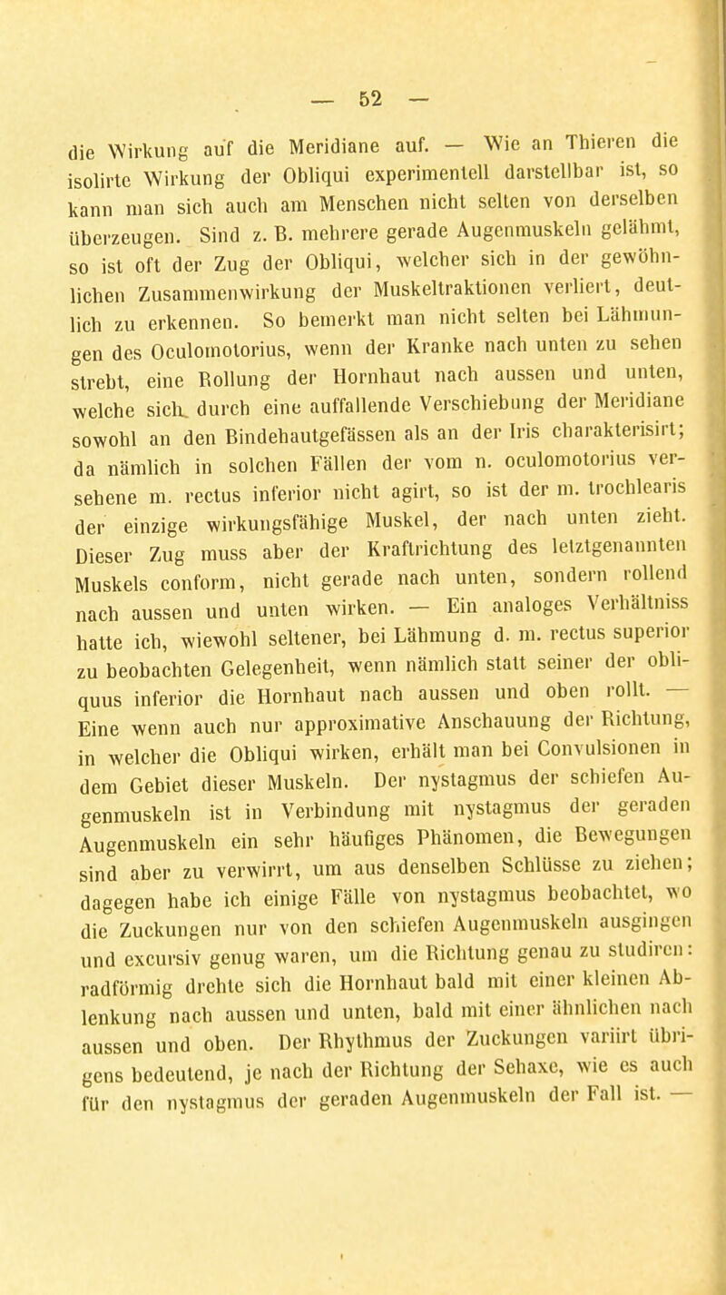 die Wirkung auf die Meridiane auf. - Wie an Thieren die isolirte Wirkung der Obliqui experimentell darstellbar ist, so kann man sich auch am Menschen nicht selten von derselben überzeugen. Sind z. B. mehrere gerade Augenmuskeln gelähmt, so ist oft der Zug der Obliqui, welcher sich in der gewöhn- lichen Zusammenwirkung der Muskeltraktionen verliert, deut- lich zu erkennen. So bemerkt man nicht selten bei Lähmun- gen des Oculomotorius, wenn der Kranke nach unten zu sehen strebt, eine Rollung der Hornhaut nach aussen und unten, welche sich, durch eine auffallende Verschiebung der Meridiane sowohl an den Bindehautgefässen als an der Iris charakteiisirt; da nämlich in solchen Fällen der vom n. oculomotorius ver- sehene m. rectus inferior nicht agirt, so ist der m. trochlearis der einzige wirkungsfähige Muskel, der nach unten zieht. Dieser Zug muss aber der Kraftrichtung des letztgenannten Muskels conform, nicht gerade nach unten, sondern rollend nach aussen und unten wirken. - Ein analoges Verhältniss hatte ich, wiewohl seltener, bei Lähmung d. m. rectus superior zu beobachten Gelegenheit, wenn nämlich statt seiner der obli- quus inferior die Hornhaut nach aussen und oben rollt. — Eine wenn auch nur approximative Anschauung der Richtung, in welcher die Obliqui wirken, erhält man bei Convulsionen in dem Gebiet dieser Muskeln. Der nystagmus der schiefen Au- genmuskeln ist in Verbindung mit nystagmus der geraden Augenmuskeln ein sehr häufiges Phänomen, die Bewegungen sind aber zu verwirrt, um aus denselben Schlüsse zu ziehen; dagegen habe ich einige Fälle von nystagmus beobachtet, wo die Zuckungen nur von den schiefen Augenmuskeln ausgingen und excursiv genug waren, um die Richtung genau zu studircn: radförmig drehte sich die Hornhaut bald mit einer kleinen Ab- lenkung nach aussen und unten, bald mit einer ähnlichen nach aussen und oben. Der Rhythmus der Zuckungen varürt übri- gens bedeutend, je nach der Richtung der Sehaxe, wie es auch für den nystagmus der geraden Augenmuskeln der Fall ist. —