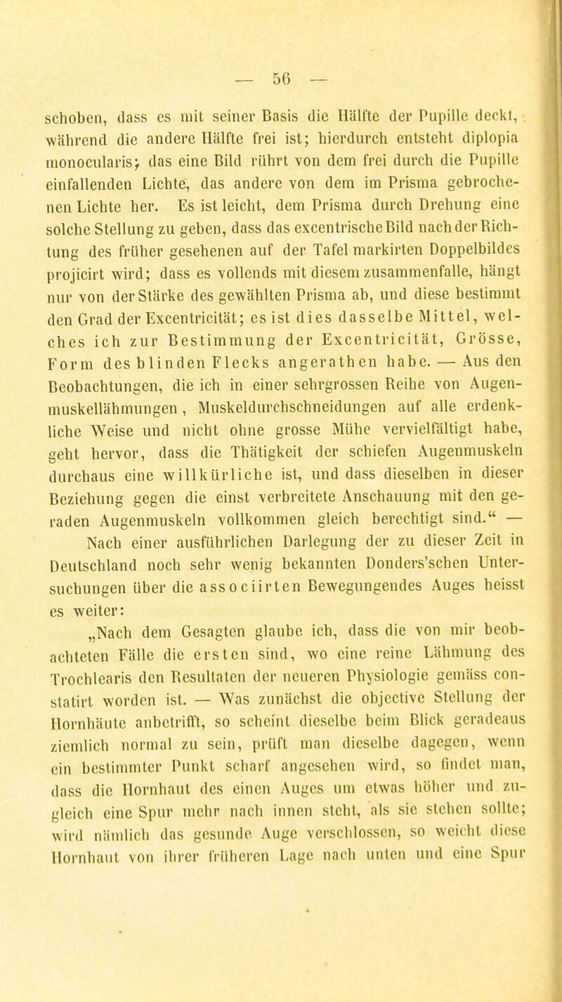 schoben, dass es mit seiner Basis die Hälfte der Pupille deckt, während die andere Hälfte frei ist; hierdurch entsteht diplopia monocularisj das eine Bild rührt von dem frei durch die Pupille einfallenden Lichte, das andere von dem im Prisma gebroche- nen Lichte her. Es ist leicht, dem Prisma durch Drehung eine solche Stellung zu geben, dass das excentrischeBild nach der Dich- tung des früher gesehenen auf der Tafel markirten Doppelbildes projicirt wird; dass es vollends mit diesem zusammenfalle, hängt nur von der Stärke des gewählten Prisma ab, und diese bestimmt den Grad der Excentricität; es ist dies dasselbe Mittel, wel- ches ich zur Bestimmung der Excentricität, Grösse, Form des blinden Flecks angerathen habe. — Aus den Beobachtungen, die ich in einer sehrgrossen Deihe von Augen- muskellähmungen , Muskeldurchschneidungen auf alle erdenk- liche Weise und nicht ohne grosse Mühe vervielfältigt habe, geht hervor, dass die Thätigkeit der schiefen Augenmuskeln durchaus eine willkürliche ist, und dass dieselben in dieser Beziehung gegen die einst verbreitete Anschauung mit den ge- raden Augenmuskeln vollkommen gleich berechtigt sind. — Nach einer ausführlichen Darlegung der zu dieser Zeit in Deutschland noch sehr wenig bekannten Donders'schen Unter- suchungen über die associirten Bewegungendes Auges heisst es weiter: „Nach dem Gesagten glaube ich, dass die von mir beob- achteten Fälle die ersten sind, wo eine reine Lähmung des Trochlearis den Besultaten der neueren Physiologie gemäss con- statirt worden ist. — Was zunächst die objective Stellung der Hornhäute anbetrifft, so scheint dieselbe beim Blick geradeaus ziemlich normal zu sein, prüft man dieselbe dagegen, wenn ein bestimmter Punkt scharf angesehen wird, so findet man, dass die Hornhaut des einen Auges um etwas höher und zu- gleich eine Spur mehr nach innen steht, als sie stehen sollte; wird nämlich das gesunde Auge verschlossen, so weicht diese Hornhaut von ihrer früheren Lage nach unten und eine Spur