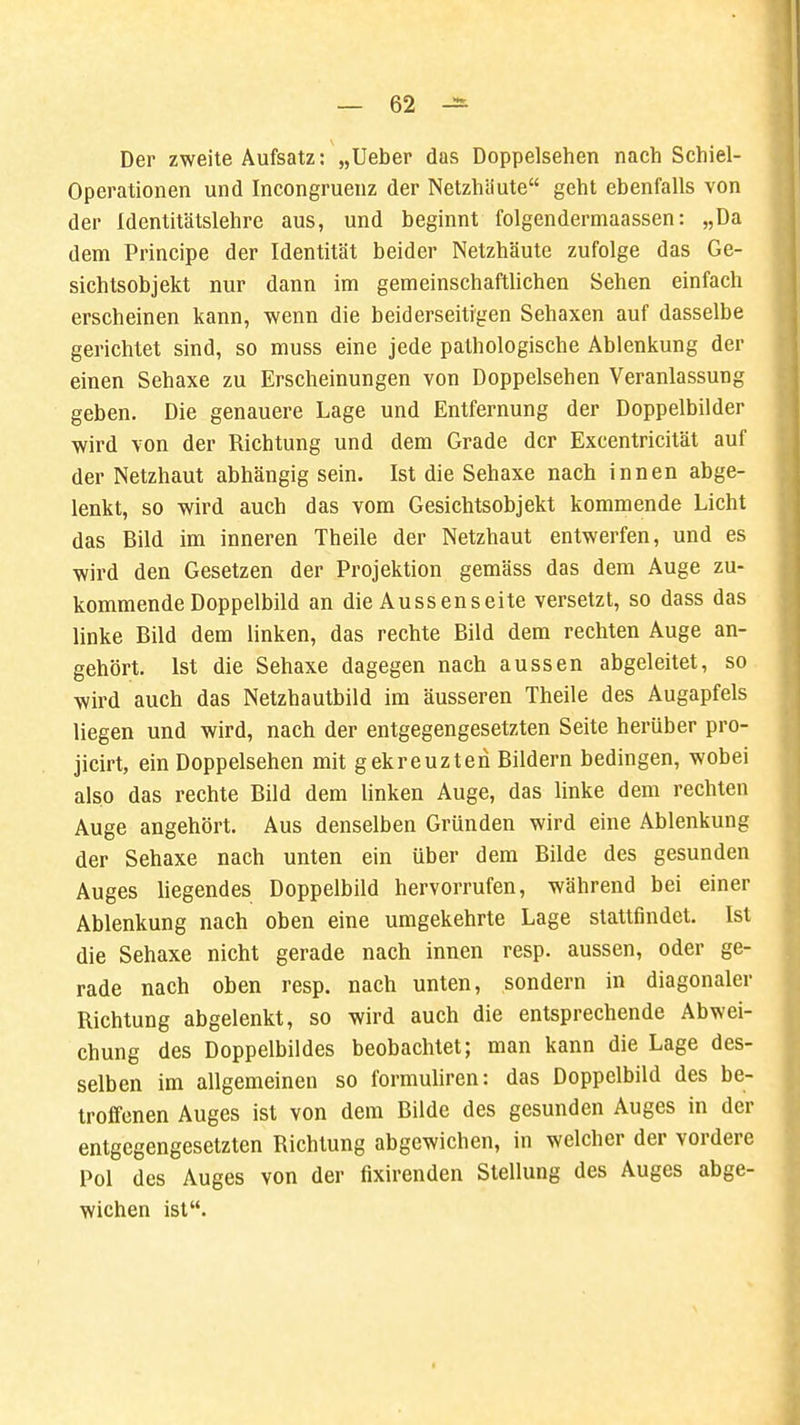 Der zweite Aufsatz: „lieber das Doppelsehen nach Schiel- Operationen und Incongruenz der Netzhäute geht ebenfalls von der Identitätslehre aus, und beginnt folgendermaassen: „Da dem Principe der Identität beider Netzhäute zufolge das Ge- sichtsobjekt nur dann im gemeinschaftlichen Sehen einfach erscheinen kann, wenn die beiderseitigen Sehaxen auf dasselbe gerichtet sind, so muss eine jede pathologische Ablenkung der einen Sehaxe zu Erscheinungen von Doppelsehen Veranlassung geben. Die genauere Lage und Entfernung der Doppelbilder wird von der Richtung und dem Grade der Excentricität auf der Netzhaut abhängig sein. Ist die Sehaxe nach innen abge- lenkt, so wird auch das vom Gesichtsobjekt kommende Licht das Bild im inneren Theile der Netzhaut entwerfen, und es wird den Gesetzen der Projektion gemäss das dem Auge zu- kommende Doppelbild an die Aussenseite versetzt, so dass das linke Bild dem linken, das rechte Bild dem rechten Auge an- gehört. Ist die Sehaxe dagegen nach aussen abgeleitet, so wird auch das Netzhautbild im äusseren Theile des Augapfels liegen und wird, nach der entgegengesetzten Seite herüber pro- jicirt, ein Doppelsehen mit gekreuzten Bildern bedingen, wobei also das rechte Bild dem linken Auge, das linke dem rechten Auge angehört. Aus denselben Gründen wird eine Ablenkung der Sehaxe nach unten ein über dem Bilde des gesunden Auges liegendes Doppelbild hervorrufen, während bei einer Ablenkung nach oben eine umgekehrte Lage stattfindet. Ist die Sehaxe nicht gerade nach innen resp. aussen, oder ge- rade nach oben resp. nach unten, sondern in diagonaler Richtung abgelenkt, so wird auch die entsprechende Abwei- chung des Doppelbildes beobachtet; man kann die Lage des- selben im allgemeinen so formuliren: das Doppelbild des be- troffenen Auges ist von dem Bilde des gesunden Auges in der entgegengesetzten Richtung abgewichen, in welcher der vordere Pol des Auges von der fixirenden Stellung des Auges abge- wichen ist.