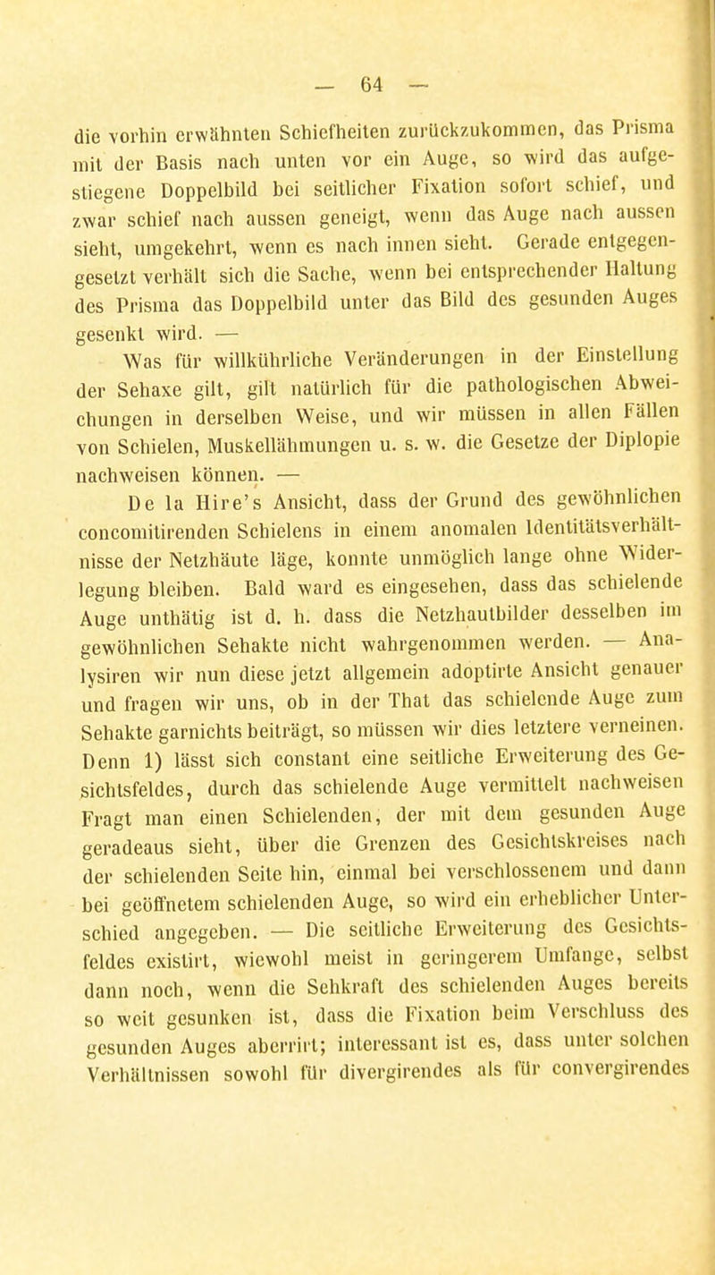 die vorhin erwähnten Schiefheiten zurückzukommen, das Prisma mit der Basis nach unten vor ein Auge, so wird das aufge- stiegene Doppelbild bei seitlicher Fixation sofort schief, und zwar schief nach aussen geneigt, wenn das Auge nach aussen sieht, umgekehrt, wenn es nach innen sieht. Gerade entgegen- gesetzt verhält sich die Sache, wenn bei entsprechender Haltung des Prisma das Doppelbild unter das Bild des gesunden Auges gesenkt wird. — Was für willkührliche Veränderungen in der Einstellung der Sehaxe gilt, gilt natürlich für die pathologischen Abwei- chungen in derselben Weise, und wir müssen in allen Fällen von Schielen, Muskellähmungen u. s. w. die Gesetze der Diplopie nachweisen können. — De la Hire's Ansicht, dass der Grund des gewöhnlichen concomitirenden Schielens in einem anomalen Identitätsverhält- nisse der Netzhäute läge, konnte unmöglich lange ohne Wider- legung bleiben. Bald ward es eingesehen, dass das schielende Auge unthätig ist d. h. dass die Netzhautbilder desselben im gewöhnlichen Sehakte nicht wahrgenommen werden. — Ana- lysiren wir nun diese jetzt allgemein adoptirte Ansicht genauer und fragen wir uns, ob in der That das schielende Auge zum Sehakte garnichts beiträgt, so müssen wir dies letztere verneinen. Denn 1) lässt sich constant eine seitliche Erweiterung des Ge- sichtsfeldes, durch das schielende Auge vermittelt nachweisen Fragt man einen Schielenden, der mit dem gesunden Auge geradeaus sieht, über die Grenzen des Gesichtskreises nach der schielenden Seite hin, einmal bei verschlossenem und dann bei geöffnetem schielenden Auge, so wird ein erheblicher Unter- schied angegeben. — Die seitliche Erweiterung des Gesichts- feldes existirt, wiewohl meist in geringerem Umfange, selbst dann noch, wenn die Sehkraft des schielenden Auges bereits so weit gesunken ist, dass die Fixation beim Verschluss des gesunden Auges aberrirl; interessant ist es, dass unter solchen Verhältnissen sowohl für divergirendes als für convergirendes