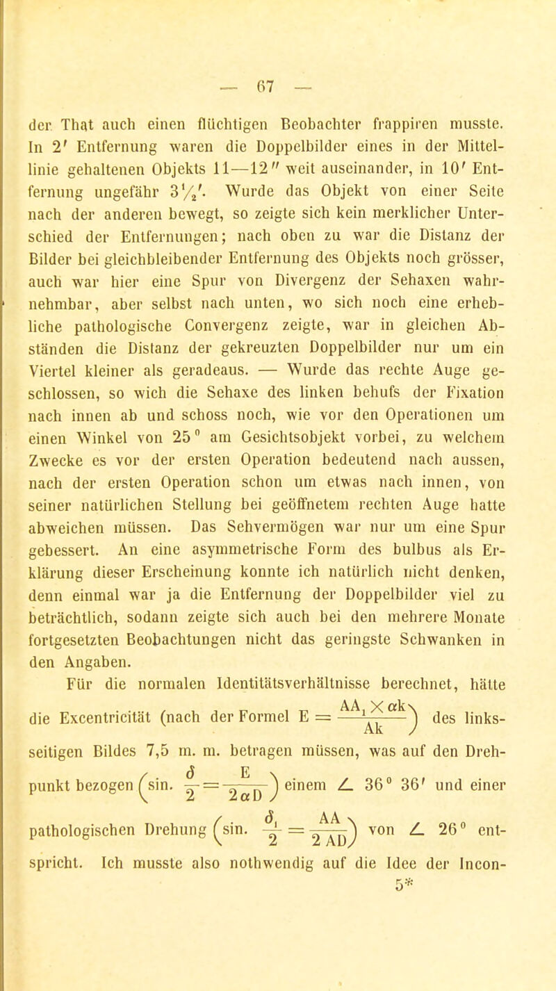 der That auch einen flüchtigen Beobachter frappiren musste. In 2' Entfernung waren die Doppelbilder eines in der Mittel- linie gehaltenen Objekts 11—12 weit auseinander, in 10' Ent- fernung ungefähr 3'/2'. Wurde das Objekt von einer Seite nach der anderen bewegt, so zeigte sich kein merklicher Unter- schied der Entfernungen; nach oben zu war die Distanz der Bilder bei gleichbleibender Entfernung des Objekts noch grösser, auch war hier eine Spur von Divergenz der Sehaxen wahr- nehmbar, aber selbst nach unten, wo sich noch eine erheb- liche pathologische Convergenz zeigte, war in gleichen Ab- ständen die Distanz der gekreuzten Doppelbilder nur um ein Viertel kleiner als geradeaus. — Wurde das rechte Auge ge- schlossen, so wich die Sehaxe des linken behufs der Fixation nach innen ab und schoss noch, wie vor den Operationen um einen Winkel von 25° am Gesichtsobjekt vorbei, zu welchem Zwecke es vor der ersten Operation bedeutend nach aussen, nach der ersten Operation schon um etwas nach innen, von seiner natürlichen Stellung bei geöffnetem rechten Auge hatte abweichen müssen. Das Sehvermögen war nur um eine Spur gebessert. An eine asymmetrische Form des bulbus als Er- klärung dieser Erscheinung konnte ich natürlich nicht denken, denn einmal war ja die Entfernung der Doppelbilder viel zu beträchtlich, sodann zeigte sich auch bei den mehrere Monate fortgesetzten Beobachtungen nicht das geringste Schwanken in den Angaben. Für die normalen Identitätsverhältnisse berechnet, hätte AA X ctk\ die Excentricität (nach der Formel E = —l——j des links- seitigen Bildes 7,5 m. m. betragen müssen, was auf den Dreh- ö E punkt bezogen ^sin. -^- = 2ttp ) einem Z. 36° 36' und einer / ö AA \ pathologischen Drehung ^sin. ^ = 2_ÄT>) VOn *~ 26 ° ent spricht. Ich musste also nothwendig auf die Idee der Incon-