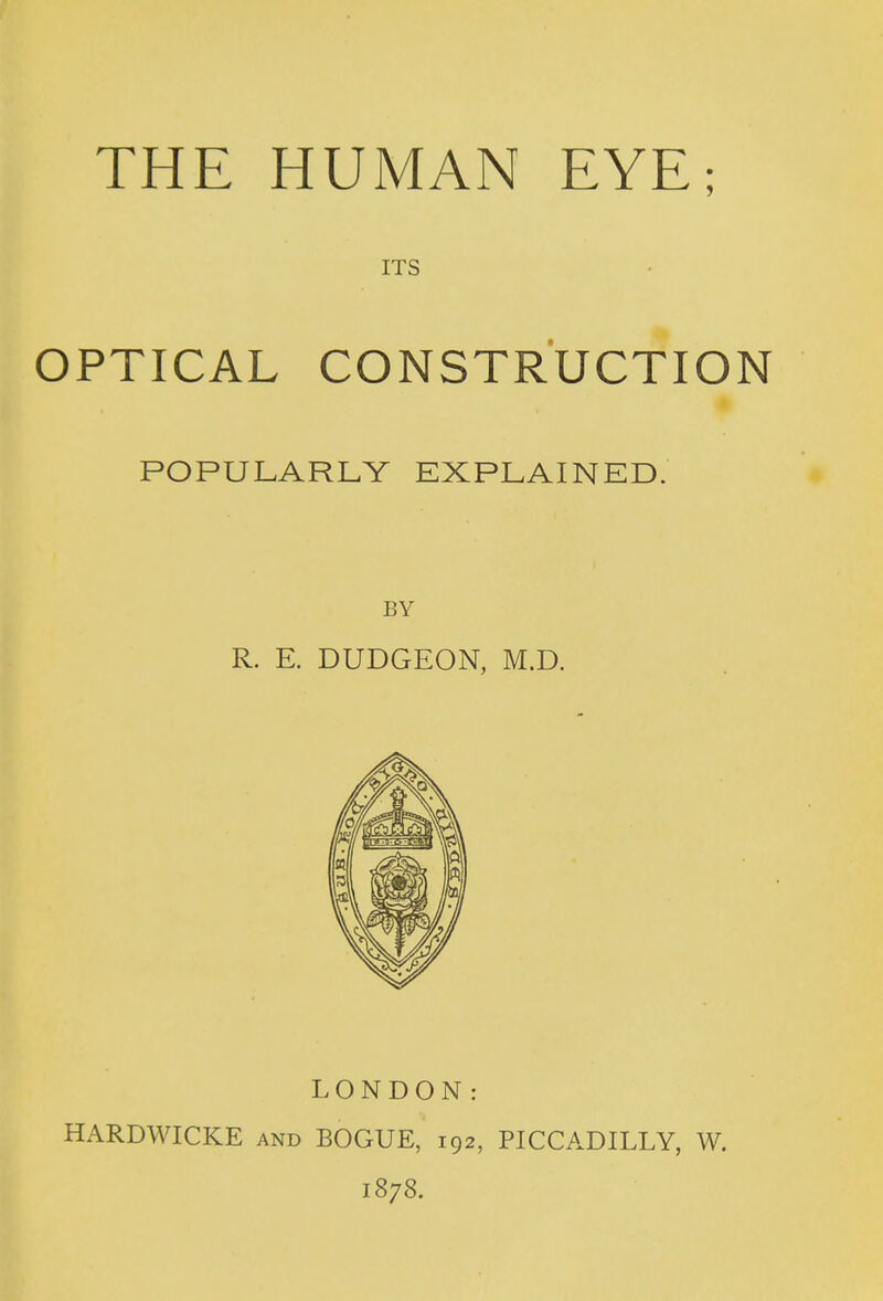 ITS OPTICAL CONSTRUCTION POPULARLY EXPLAINED. BY R. E. DUDGEON, M.D. LONDON: HARDWICKE and BOGUE, 192, PICCADILLY, W. 1878.