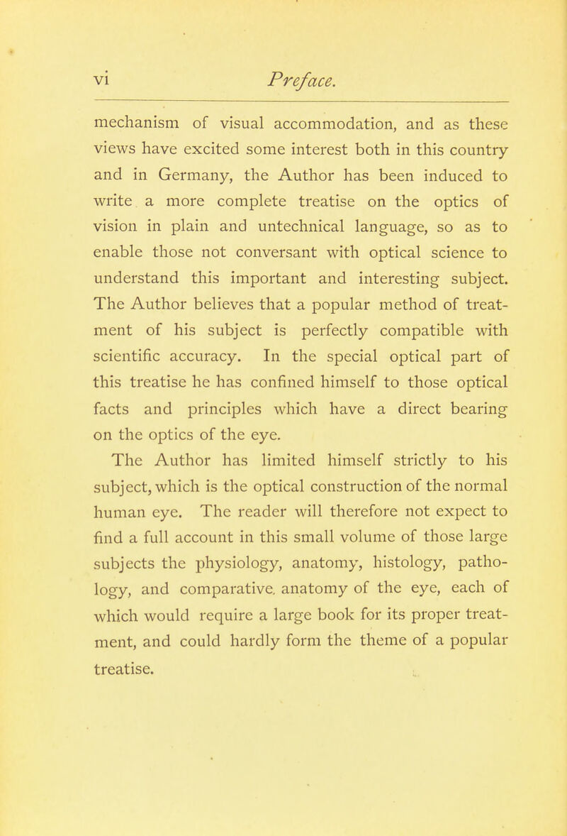 mechanism of visual accommodation, and as these views have excited some interest both in this country and in Germany, the Author has been induced to write a more complete treatise on the optics of vision in plain and untechnical language, so as to enable those not conversant with optical science to understand this important and interesting subject. The Author believes that a popular method of treat- ment of his subject is perfectly compatible with scientific accuracy. In the special optical part of this treatise he has confined himself to those optical facts and principles which have a direct bearing on the optics of the eye. The Author has limited himself strictly to his subject, which is the optical construction of the normal human eye. The reader will therefore not expect to find a full account in this small volume of those large subjects the physiology, anatomy, histology, patho- logy, and comparative, anatomy of the eye, each of which would require a large book for its proper treat- ment, and could hardly form the theme of a popular treatise.