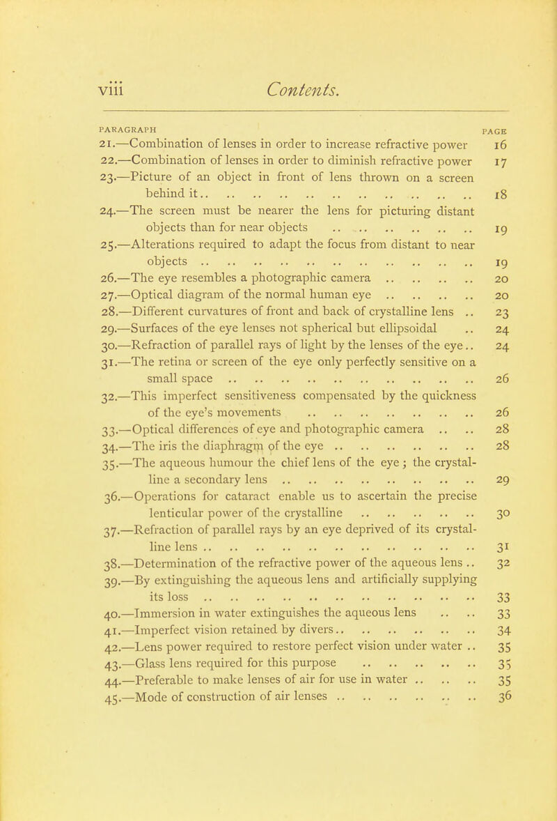 PARAGRAPH PAGE 21. —Combination of lenses in order to increase refractive power i6 22. —Combination of lenses in order to diminish refractive power 17 23. —Picture of an object in front of lens thrown on a screen behind it i8 24. —The screen must be nearer the lens for picturing distant objects than for near objects .. 19 25. —Alterations required to adapt the focus from distant to near objects ig 26. —The eye resembles a photographic camera 20 27. —Optical diagram of the normal human eye 20 28. —Different curvatures of front and back of ciystalline lens .. 23 29. —Surfaces of the eye lenses not spherical but ellipsoidal .. 24 30. —Refraction of parallel rays of light by the lenses of the eye.. 24 31. —The retina or screen of the eye only perfectly sensitive on a small space 26 32. —This imperfect sensitiveness compensated by the quickness of the eye's movements 26 33. —Optical differences of eye and photographic camera .. .. 28 34. —The iris the diaphragm of the eye 28 35. —The aqueous humour the chief lens of the eye ; the crystal- line a secondary lens 29 36. —Operations for cataract enable us to ascertain the precise lenticular power of the crystalline 30 37. —Refraction of parallel rays by an eye deprived of its crystal- line lens 31 38. —Determination of the refractive power of the aqueous lens .. 32 39. —By extinguishing the aqueous lens and artificially supplying its loss 33 40. —Immersion in water extinguishes the aqueous lens .. .. 33 41. —Imperfect vision retained by divers 34 42. —Lens power required to restore perfect vision under water .. 35 43. —Glass lens required for this purpose 35 44. —Preferable to make lenses of air for use in water 35 45. —Mode of construction of air lenses 36