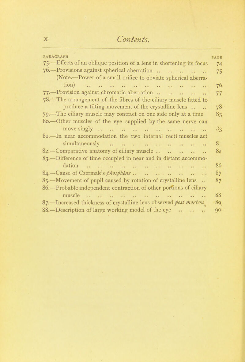 PARAGRAPH PAGE 75-—Effects of an oblique position of a lens in shortening its focus 74 76. —Provisions against spherical aberration 75 (Note.—Power of a small orifice to obviate spherical aberra- tion) 76 77. —Provision against chromatic aberration 77 78. —The arrangement of the fibres of the ciliary muscle fitted to produce a tilting movement of the crystalline lens .. ,. 78 79. —The ciliaiy muscle may contract on one side only at a time 83 80. —Other muscles of the eye supplied by the same nerve can move singly .'3 81. —In near accommodation the tvs'O internal recti muscles act simultaneously 8 82. —Comparative anatomy of ciliary muscle 84 83. —Difference of time occupied in near and in distant accommo- dation 86 84. —Cause of Czermak's phosphhie 87 85. —Movement of pupil caused by rotation of crystalline lens .. 87 86. —Probable independent contraction of other portions of ciliary muscle .. 88 87. —Increased thickness of crystalline lens observed post mortem^ 89 88. —Description of large vi^orking model of the eye 90