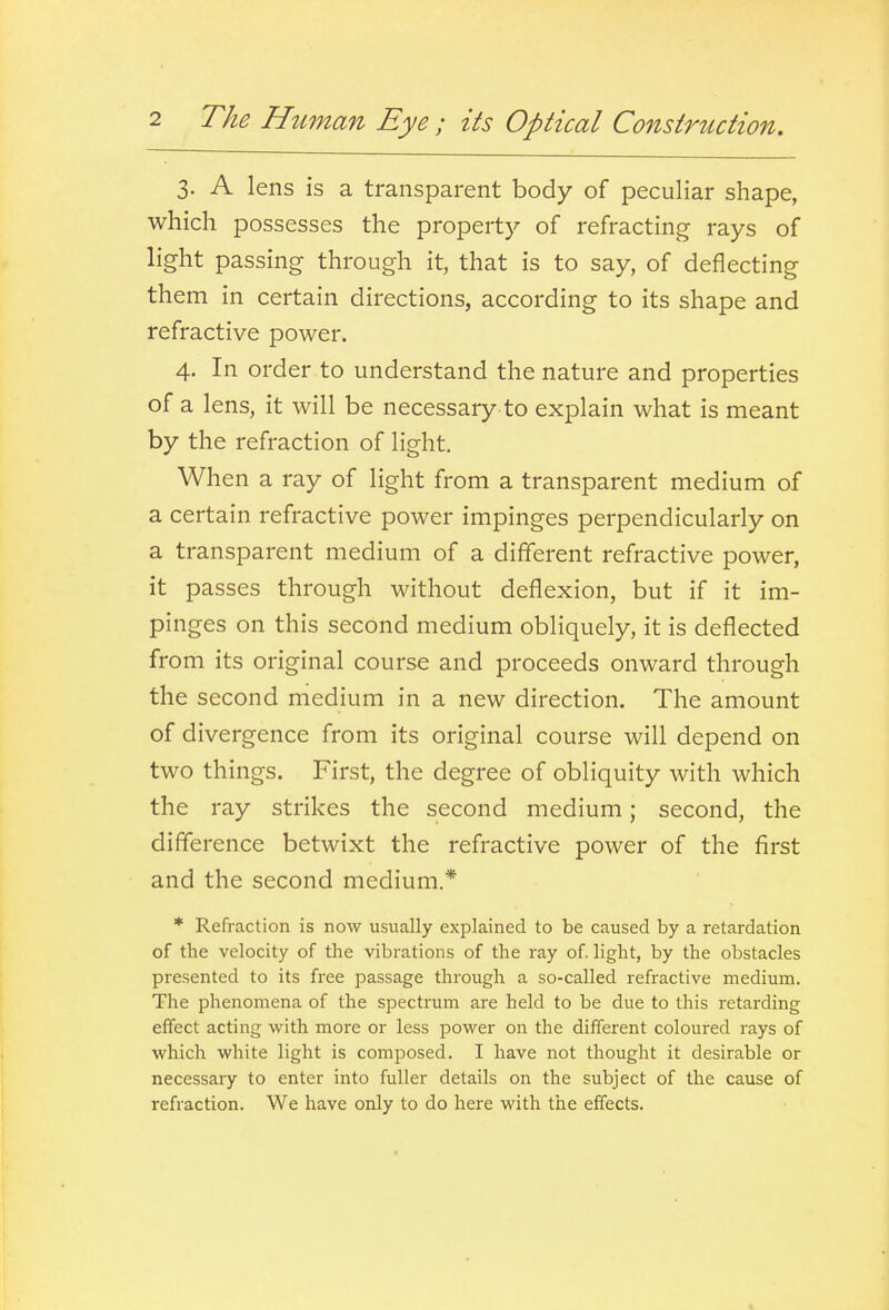 3. A lens is a transparent body of peculiar shape, which possesses the propert}^ of refracting rays of light passing through it, that is to say, of deflecting them in certain directions, according to its shape and refractive power. 4. In order to understand the nature and properties of a lens, it will be necessary to explain what is meant by the refraction of light. When a ray of light from a transparent medium of a certain refractive power impinges perpendicularly on a transparent medium of a different refractive power, it passes through without deflexion, but if it im- pinges on this second medium obliquely, it is deflected from its original course and proceeds onward through the second medium in a new direction. The amount of divergence from its original course will depend on two things. First, the degree of obliquity with which the ray strikes the second medium; second, the difference betwixt the refractive power of the first and the second medium.* * Refraction is now usually explained to be caused by a retardation of the velocity of the vibrations of the ray of. light, by the obstacles presented to its free passage through a so-called refractive medium. The phenomena of the spectrum are held to be due to this retarding effect acting with more or less power on the different coloured rays of which white light is composed. I have not thought it desirable or necessary to enter into fuller details on the subject of the cause of refraction. We have only to do here with the effects.