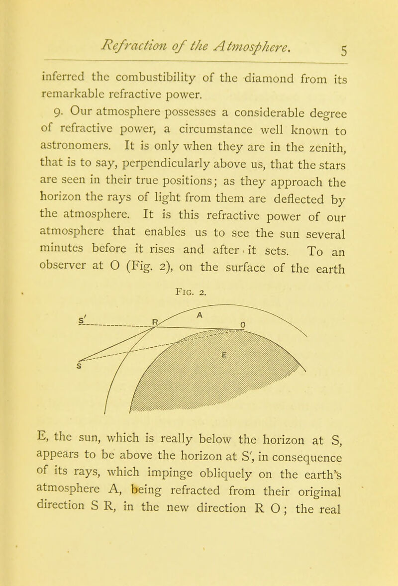 inferred the combustibility of the diamond from its remarkable refractive power. 9. Our atmosphere possesses a considerable degree of refractive power, a circumstance well known to astronomers. It is only when they are in the zenith, that is to say, perpendicularly above us, that the stars are seen in their true positions; as they approach the horizon the rays of light from them are deflected by the atmosphere. It is this refractive power of our atmosphere that enables us to see the sun several minutes before it rises and after, it sets. To an observer at O (Fig. 2), on the surface of the earth Fig. 2. E, the sun, which is really below the horizon at S, appears to be above the horizon at S', in consequence of its rays, which impinge obliquely on the earth''s atmosphere A, being refracted from their original direction S R, in the new direction R O; the real