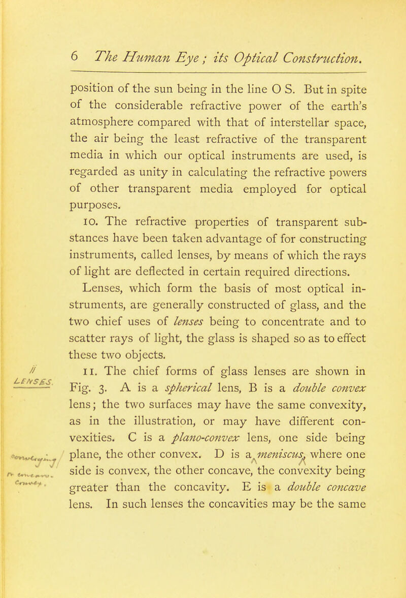 // position of the sun being in the Hne O S. But in spite of the considerable refractive power of the earth's atmosphere compared with that of interstellar space, the air being the least refractive of the transparent media in which our optical instruments are used, is regarded as unity in calculating the refractive powers of other transparent media employed for optical purposes. 10. The refractive properties of transparent sub- stances have been taken advantage of for constructing instruments, called lenses, by means of which the rays of light are deflected in certain required directions. Lenses, which form the basis of most optical in- struments, are generally constructed of glass, and the two chief uses of lenses being to concentrate and to scatter rays of light, the glass is shaped so as to effect these two objects. 11. The chief forms of glass lenses are shown in Fig. 3. A is a spherical lens, B is a double convex lens; the two surfaces may have the same convexity, as in the illustration, or may have different con- vexities. C is a plano-convex lens, one side being plane, the other convex. D is a meniscus^ where one A ,A rr e*»v«.^. side is convex, the other concave, the convexity being '-r*.^. greater than the concavity. E is a double co7icave lens. In such lenses the concavities may be the same