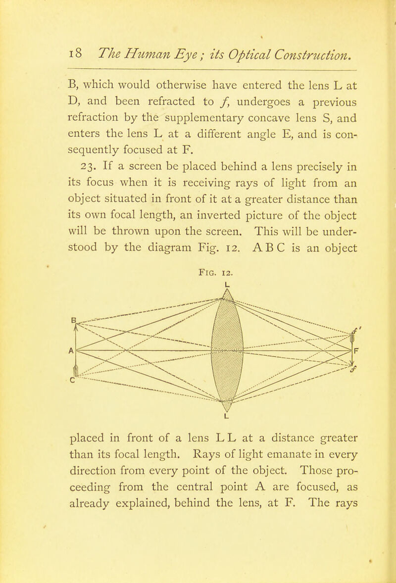 B, which would otherwise have entered the lens L at D, and been refracted to /, undergoes a previous refraction by the supplementary concave lens S, and enters the lens L at a different angle E, and is con- sequently focused at F. 23. If a screen be placed behind a lens precisely in its focus when it is receiving rays of light from an object situated in front of it at a greater distance than its own focal length, an inverted picture of the object will be thrown upon the screen. This will be under- stood by the diagram Fig. 12. ABC is an object Fig. 12. L L placed in front of a lens LL at a distance greater than its focal length. Rays of light emanate in every direction from every point of the object. Those pro- ceeding from the central point A are focused, as already explained, behind the lens, at F. The rays