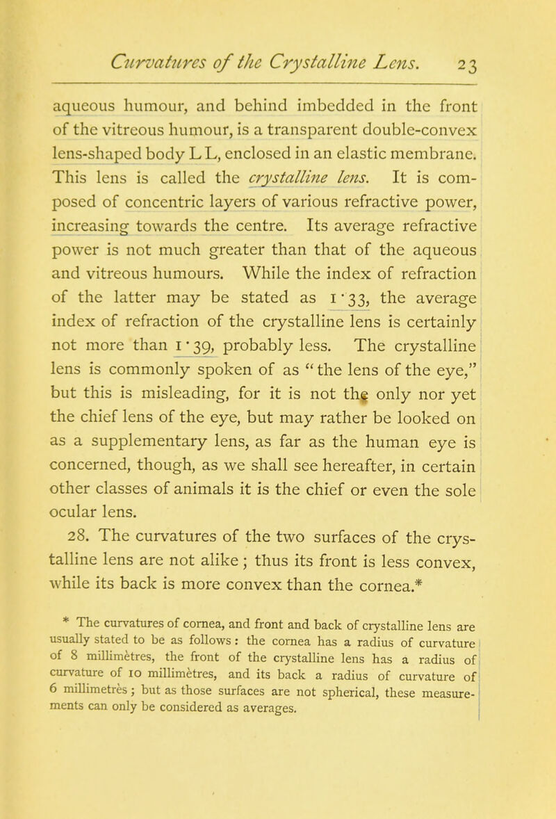 aqueous humour, and behind imbedded in the front of the vitreous humour, is a transparent double-convex lens-shaped body L L, enclosed in an elastic membrane. This lens is called the crystalline lens. It is com- posed of concentric layers of various refractive power, increasing towards the centre. Its average refractive power is not much greater than that of the aqueous and vitreous humours. While the index of refraction of the latter may be stated as i * 33, the average index of refraction of the crystalline lens is certainly: not more than i * 39, probably less. The crystalline i lens is commonly spoken of as  the lens of the eye, but this is misleading, for it is not thf only nor yet the chief lens of the eye, but may rather be looked on as a supplementary lens, as far as the human eye is concerned, though, as we shall see hereafter, in certain other classes of animals it is the chief or even the sole ocular lens. 28. The curvatures of the two surfaces of the crys- talline lens are not alike; thus its front is less convex, while its back is more convex than the cornea.* * The curvatures of cornea, and front and back of crystalline lens are usually stated to be as follows: the cornea has a radius of curvature of 8 miUimetres, the front of the crystalline lens has a radius of; curvature of lo millimetres, and its back a radius of curvature of 6 millimetres; but as those surfaces are not spherical, these measure- ments can only be considered as averages.