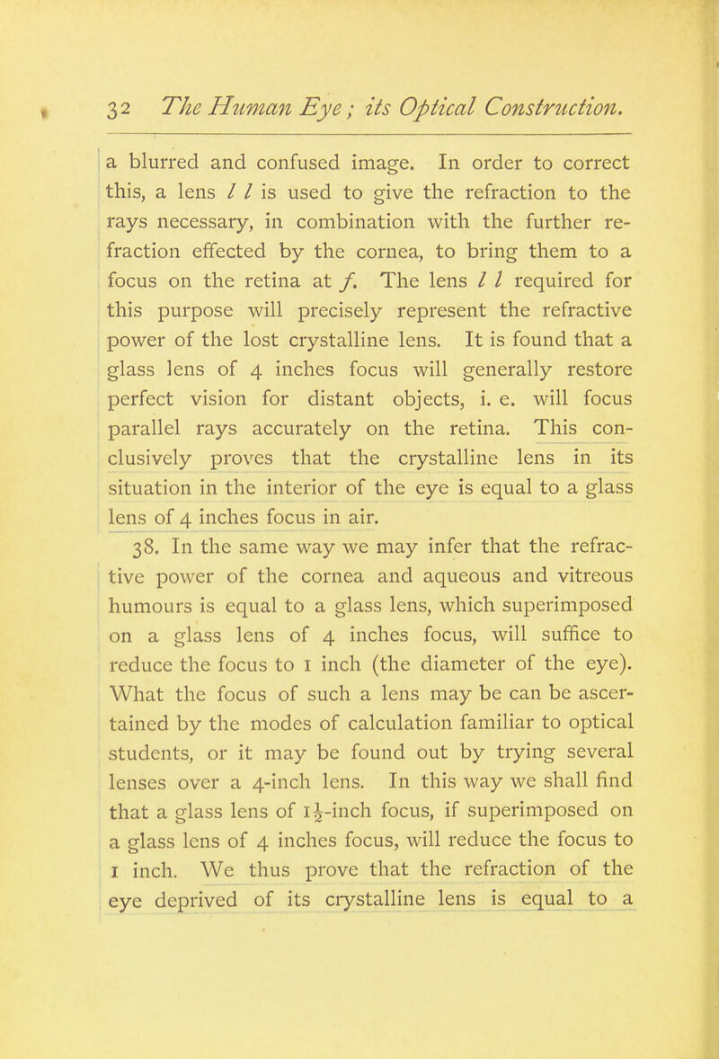 32 The Human Eye; its Optical Construction. j a blurred and confused image. In order to correct ' this, a lens / / is used to give the refraction to the rays necessary, in combination with the further re- fraction effected by the cornea, to bring them to a focus on the retina at /. The lens / / required for ; this purpose will precisely represent the refractive power of the lost crystalline lens. It is found that a glass lens of 4 inches focus will generally restore perfect vision for distant objects, i. e. will focus parallel rays accurately on the retina. This con- clusively proves that the crystalline lens in its situation in the interior of the eye is equal to a glass lens of 4 inches focus in air. 38. In the same way we may infer that the refrac- tive power of the cornea and aqueous and vitreous , humours is equal to a glass lens, which superimposed on a glass lens of 4 inches focus, will suffice to reduce the focus to i inch (the diameter of the eye). What the focus of such a lens may be can be ascer- tained by the modes of calculation familiar to optical students, or it may be found out by trying several lenses over a 4-inch lens. In this way we shall find that a glass lens of i^-inch focus, if superimposed on a glass lens of 4 inches focus, will reduce the focus to I inch. We thus prove that the refraction of the eye deprived of its crystalline lens is equal to a