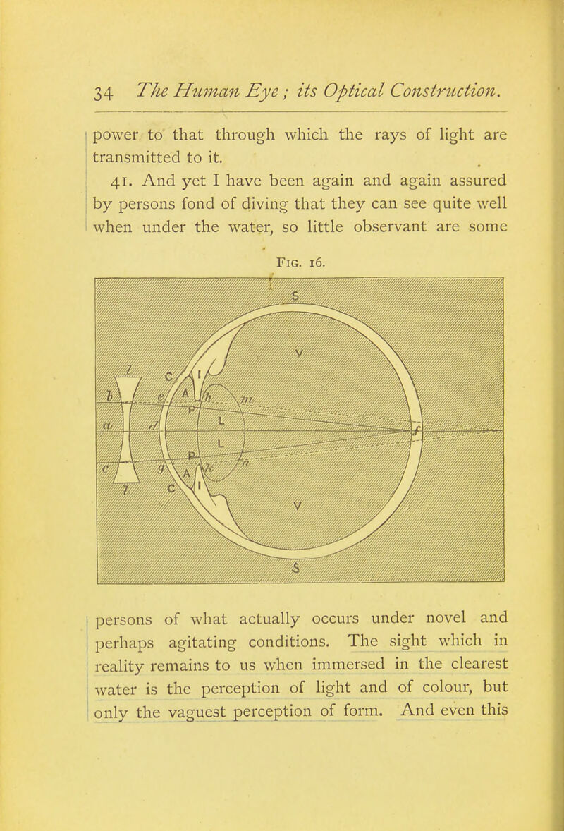 power to that through which the rays of Hght are transmitted to it 41. And yet I have been again and again assured by persons fond of diving that they can see quite well when under the water, so little observant are some Fig. 16. persons of what actually occurs under novel and perhaps agitating conditions. The sight which in reality remains to us when immersed in the clearest water is the perception of light and of colour, but only the vaguest perception of form. And even this